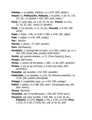 Poletes, n. pl. pullets, chickens, VIII a 275. [OFr. polete.]
Polyse (V), Pollis(s)che, Pollysch, v. to polish, IX 35, 41, 119,
121, &c.; to cleanse, V 325. [OFr. polir, poliss-.]
Pond, n.1
pool, lake, XIII a 19, 31, 43, &c.; Pound, XIII a 21,
23, 24, 25. [OE. *púnd, cf. pýndan.]
Pond, n.2
pl. pounds, III 21, 24, &c.; Poundis, XI b 162. [OE.
púnd.]
Pope, n. Pope, I 249, VIII b 82, IX 286, XI b 46. [OE. pāpa.]
Popi, n. poppy, XII a 81. [OE. popig.]
Por-. See Pur-.
Porche, n. porch, I 77. [OFr. porche.]
Pore. See Pouer(e).
Poret(te), n. (young) leek or onion, VIII a 281; collect. sg. VIII a
293. [OFr. poret, leek; porette, small onion.]
Porful, adj. poverty-stricken, XV f 2. [From Pouer(e), Pore.]
Porpos. See Purpos.
Porter, n. porter (at the gates), II 380, V 4, &c. [OFr. port(i)er.]
Portos, n. (pl. as sg.) breviary, XI b 228 (see note). [OFr.
portehors.]
Possyble, adj. possible, VI 92. [OFr. possible.]
Post(e)les, n. pl. apostles, XV g 24, 25; itinerant preachers, VIII
a 143. [OE. postol.] See Apostel.
Potage, n. (vegetable) soup, VIII a 144. [OFr. potage.]
Potful, n. potful, VIII a 180. [OE. pott + full (properly adj. with
prec. noun).]
Pound. See Pond.
Pouerlich, adv. in humble guise, II 236, 567. [From prec.]
Pouer(e), adj. poor, humble, II 430, 486, XII b 20, 36, &c.;
Poeuere, XI b 272; Poure, III 48, IV b 20, VIII b 82; Pore,
VI 213, VIII a 18, XI b 255, &c.; adj. pl. as sb., poor
 
