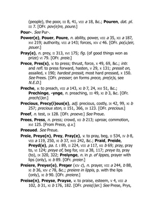 (people), the poor, III 8, 41, VIII a 18, &c.; Pouren, dat. pl.
III 7. [OFr. pov(e)re, poure.]
Pour-. See Pur-.
Power(e), Pouer, Poure, n. ability, power, VIII a 35, XII a 187,
XVI 219; authority, VIII a 143; forces, XIV c 46. [OFr. po(u)eir,
pouer.]
Pray(e), n. prey, II 313, XVI 175; fig. (of good things won as
prize) VI 79. [OFr. preie.]
Prece, Pres(s), v. to press; thrust, force, X 49, 69, &c.; intr.
and refl. to press forward, hasten, V 29, X 131; pressit on,
assailed, X 190; hardest pressit, most hard pressed, X 150.
See Prees. [OFr. presser; on forms prece, pre(e)s, see
N.E.D.]
Preche, v. to preach, VIII a 143, XI b 7, 24, XVI 51, &c.;
Prechinge, -ynge, n. preaching, III 49, XI b 3, &c. [OFr.
prech(i)er.]
Precious, Precy(i)ous(e), adj. precious, costly, IX 42, 99, XI b
257; precious ston, II 151, 366, IX 123. [OFr. precious.]
Preef, n. test, IX 128. [OFr. proeve.] See Preue.
Prees, Press, n. press; crowd, XII b 213; uproar, commotion,
XVI 125. [From Prece, q.v.]
Preeued. See Preue.
Preie, Preye(n), Prey, Pray(e), v. to pray, beg, II 534, IV b 8,
VIII a 119, 250, XI b 37, XVII 242, &c.; Praid, Preide,
Preyd(e), pa. t. I 89, II 224, VIII a 117, XII b 69; pray, pray
to, VI 124; preye of, beg for, VIII a 38, 117; preye to, pray
(to), IX 320, 322; Preiynge, n. in p. of lippes, prayer with
lips (only), XI b 89. [OFr. preier.]
Preiere, Preyer(e), Preȝer (XIV c), n. prayer, VIII a 244, b 88,
XI b 36, XIV c 78, &c.; preiere in lippis, p. with the lips
(only), XI b 90. [OFr. preiere.]
Preise(n), Preyse, Prayse, v. to praise, esteem, V 4, VIII a
102, b 31, XI b 176, 182. [OFr. preis(i)er.] See Prese, Prys,
 