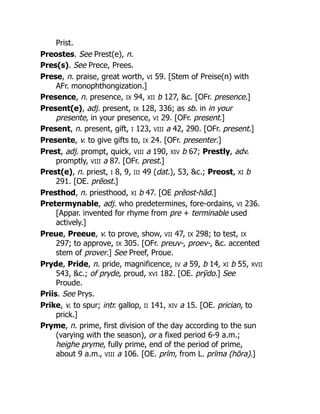 Prist.
Preostes. See Prest(e), n.
Pres(s). See Prece, Prees.
Prese, n. praise, great worth, VI 59. [Stem of Preise(n) with
AFr. monophthongization.]
Presence, n. presence, IX 94, XII b 127, &c. [OFr. presence.]
Present(e), adj. present, IX 128, 336; as sb. in in your
presente, in your presence, VI 29. [OFr. present.]
Present, n. present, gift, I 123, VIII a 42, 290. [OFr. present.]
Presente, v. to give gifts to, IX 24. [OFr. presenter.]
Prest, adj. prompt, quick, VIII a 190, XIV b 67; Prestly, adv.
promptly, VIII a 87. [OFr. prest.]
Prest(e), n. priest, I 8, 9, III 49 (dat.), 53, &c.; Preost, XI b
291. [OE. prēost.]
Presthod, n. priesthood, XI b 47. [OE prēost-hād.]
Pretermynable, adj. who predetermines, fore-ordains, VI 236.
[Appar. invented for rhyme from pre + terminable used
actively.]
Preue, Preeue, v. to prove, show, VII 47, IX 298; to test, IX
297; to approve, IX 305. [OFr. preuv-, proev-, &c. accented
stem of prover.] See Preef, Proue.
Pryde, Pride, n. pride, magnificence, IV a 59, b 14, XI b 55, XVII
543, &c.; of pryde, proud, XVI 182. [OE. prȳdo.] See
Proude.
Priis. See Prys.
Prike, v. to spur; intr. gallop, II 141, XIV a 15. [OE. prician, to
prick.]
Pryme, n. prime, first division of the day according to the sun
(varying with the season), or a fixed period 6-9 a.m.;
heighe pryme, fully prime, end of the period of prime,
about 9 a.m., VIII a 106. [OE. prīm, from L. prīma (hōra).]
 