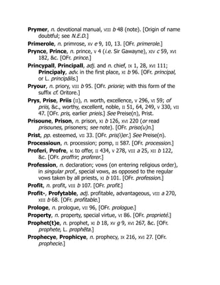 Prymer, n. devotional manual, VIII b 48 (note). [Origin of name
doubtful; see N.E.D.]
Primerole, n. primrose, XV e 9, 10, 13. [OFr. primerole.]
Prynce, Prince, n. prince, V 4 (i.e. Sir Gawayne), XIV c 59, XVI
182, &c. [OFr. prince.]
Princypall, Principall, adj. and n. chief, IX 1, 28, XVI 111;
Principaly, adv. in the first place, XI b 96. [OFr. principal,
or L. principālis.]
Pryour, n. priory, VIII b 95. [OFr. priorie; with this form of the
suffix cf. Oritore.]
Prys, Prise, Priis (II), n. worth, excellence, V 296, VI 59; of
priis, &c., worthy, excellent, noble, II 51, 64, 249, V 330, VII
47. [OFr. pris, earlier prieis.] See Preise(n), Prist.
Prisoune, Prison, n. prison, XI b 126, XVI 220 (or read
prisounes, prisoners; see note). [OFr. priso(u)n.]
Prist, pp. esteemed, VII 33. [OFr. pris(i)er.] See Preise(n).
Processioun, n. procession; pomp, II 587. [OFr. procession.]
Proferi, Profre, v. to offer, II 434, V 278, VIII a 25, XII b 122,
&c. [OFr. proffrir; proferer.]
Profession, n. declaration; vows (on entering religious order),
in singular prof., special vows, as opposed to the regular
vows taken by all priests, XI b 101. [OFr. profession.]
Profit, n. profit, VIII b 107. [OFr. profit.]
Profit-, Profytable, adj. profitable, advantageous, VIII a 270,
XIII b 68. [OFr. profitable.]
Prologe, n. prologue, VII 96, [OFr. prologue.]
Property, n. property, special virtue, VI 86. [OFr. proprieté.]
Prophet(t)e, n. prophet, XI b 18, XV g 9, XVI 267, &c. [OFr.
prophete, L. prophēta.]
Prophecye, Prophicye, n. prophecy, IX 216, XVI 27. [OFr.
prophecie.]
 