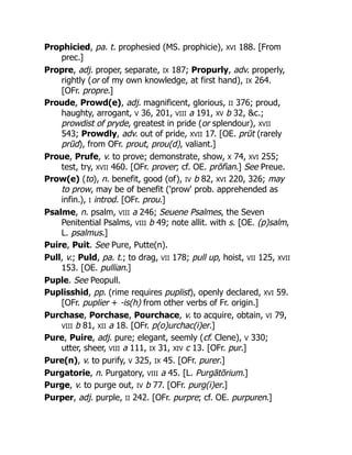 Prophicied, pa. t. prophesied (MS. prophicie), XVI 188. [From
prec.]
Propre, adj. proper, separate, IX 187; Propurly, adv. properly,
rightly (or of my own knowledge, at first hand), IX 264.
[OFr. propre.]
Proude, Prowd(e), adj. magnificent, glorious, II 376; proud,
haughty, arrogant, V 36, 201, VIII a 191, XV b 32, &c.;
prowdist of pryde, greatest in pride (or splendour), XVII
543; Prowdly, adv. out of pride, XVII 17. [OE. prūt (rarely
prūd), from OFr. prout, prou(d), valiant.]
Proue, Prufe, v. to prove; demonstrate, show, X 74, XVI 255;
test, try, XVII 460. [OFr. prover; cf. OE. prōfian.] See Preue.
Prow(e) (to), n. benefit, good (of), IV b 82, XVI 220, 326; may
to prow, may be of benefit ('prow' prob. apprehended as
infin.), I introd. [OFr. prou.]
Psalme, n. psalm, VIII a 246; Seuene Psalmes, the Seven
Penitential Psalms, VIII b 49; note allit. with s. [OE. (p)salm,
L. psalmus.]
Puire, Puit. See Pure, Putte(n).
Pull, v.; Puld, pa. t.; to drag, VII 178; pull up, hoist, VII 125, XVII
153. [OE. pullian.]
Puple. See Peopull.
Puplisshid, pp. (rime requires puplist), openly declared, XVI 59.
[OFr. puplier + -is(h) from other verbs of Fr. origin.]
Purchase, Porchase, Pourchace, v. to acquire, obtain, VI 79,
VIII b 81, XII a 18. [OFr. p(o)urchac(i)er.]
Pure, Puire, adj. pure; elegant, seemly (cf. Clene), V 330;
utter, sheer, VIII a 111, IX 31, XIV c 13. [OFr. pur.]
Pure(n), v. to purify, V 325, IX 45. [OFr. purer.]
Purgatorie, n. Purgatory, VIII a 45. [L. Purgātōrium.]
Purge, v. to purge out, IV b 77. [OFr. purg(i)er.]
Purper, adj. purple, II 242. [OFr. purpre; cf. OE. purpuren.]
 