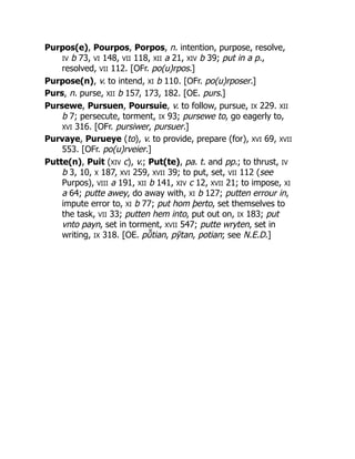 Purpos(e), Pourpos, Porpos, n. intention, purpose, resolve,
IV b 73, VI 148, VII 118, XII a 21, XIV b 39; put in a p.,
resolved, VII 112. [OFr. po(u)rpos.]
Purpose(n), v. to intend, XI b 110. [OFr. po(u)rposer.]
Purs, n. purse, XII b 157, 173, 182. [OE. purs.]
Pursewe, Pursuen, Poursuie, v. to follow, pursue, IX 229. XII
b 7; persecute, torment, IX 93; pursewe to, go eagerly to,
XVI 316. [OFr. pursiwer, pursuer.]
Purvaye, Purueye (to), v. to provide, prepare (for), XVI 69, XVII
553. [OFr. po(u)rveier.]
Putte(n), Puit (XIV c), v.; Put(te), pa. t. and pp.; to thrust, IV
b 3, 10, X 187, XVI 259, XVII 39; to put, set, VII 112 (see
Purpos), VIII a 191, XII b 141, XIV c 12, XVII 21; to impose, XI
a 64; putte awey, do away with, XI b 127; putten errour in,
impute error to, XI b 77; put hom þerto, set themselves to
the task, VII 33; putten hem into, put out on, IX 183; put
vnto payn, set in torment, XVII 547; putte wryten, set in
writing, IX 318. [OE. pū̆ tian, pȳtan, potian; see N.E.D.]
 