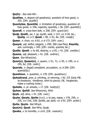Qu(h)-. See also Wh-.
Qualitee, n. degree (of goodness), question of how good, IX
335. [OFr. qualité.]
Quantytee, Quantité, n. limitation of greatness, question of
how great, IX 336; capacity, quantity, X 26. [OFr. quantité.]
Quarell, n. cross-bow bolt, IX 258. [OFr. quar(r)el.]
Quaþ, Quath, pa. t. sg. quoth, said, II 127, VIII b 26, &c.;
Quatȝ, VIII a 3; Quod, V 58, VI 61, &c. [OE. cwæþ.]
Queer, n. choir, VIII b 63, XI b 172. [OFr. cuer.]
Queynt, adj. skilful, elegant, II 299, 300 (see Pas); Koyntly,
adv. cunningly, V 345. [OFr. cointe, queinte, &c.]
Quelle, Qwell, v. to kill, destroy, IV a 92, V 41. [OE. cwellan.]
Queme, adj. pleasant, V 41. [OE. cwēme.]
Quen. See Whan(ne).
Quen(e), Queen(e), n. queen, II 51, 71, VI 55, IX 190, XII a
195, &c. [OE. cwēn.]
Querele, n. (legal) complaint, accusation, XII b 209. [OFr.
querel(l)e.]
Questioun, n. question, IX 178. [OFr. questioun.]
Quhedirand, pres. p. whirling, or whirring, X 92. [Cf. Early ME.
to-hwideren, -hwiðeren, whirl to pieces; OE. hwaþerian,
make a rushing noise.]
Quhelis, n. pl. wheels, X 17. [OE. hwē(o)l.]
Quhen; Quhill. See Whan(ne), Whil.
Quyk, adj. alive, V 41. [OE. cwic.]
Quyte; Qwyte, Qwite (XVII); v. to pay, repay, V 176, 256, VI
235, XVII 216, 228; Quitte, pp. paid, VIII a 92. [OFr. quiter.]
Quite, Quyte. See Whyyt.
Quo(m); Quod. See Who; Quaþ.
Qwake, v. to tremble, IV a 61. [OE. cwacian.]
 
