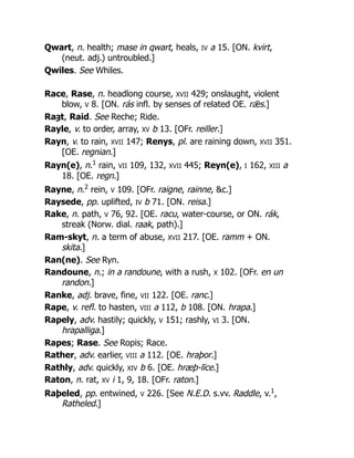 Qwart, n. health; mase in qwart, heals, IV a 15. [ON. kvirt,
(neut. adj.) untroubled.]
Qwiles. See Whiles.
Race, Rase, n. headlong course, XVII 429; onslaught, violent
blow, V 8. [ON. rás infl. by senses of related OE. rǣs.]
Raȝt, Raid. See Reche; Ride.
Rayle, v. to order, array, XV b 13. [OFr. reiller.]
Rayn, v. to rain, XVII 147; Renys, pl. are raining down, XVII 351.
[OE. regnian.]
Rayn(e), n.1
rain, VII 109, 132, XVII 445; Reyn(e), I 162, XIII a
18. [OE. regn.]
Rayne, n.2
rein, V 109. [OFr. raigne, rainne, &c.]
Raysede, pp. uplifted, IV b 71. [ON. reisa.]
Rake, n. path, V 76, 92. [OE. racu, water-course, or ON. rák,
streak (Norw. dial. raak, path).]
Ram-skyt, n. a term of abuse, XVII 217. [OE. ramm + ON.
skita.]
Ran(ne). See Ryn.
Randoune, n.; in a randoune, with a rush, X 102. [OFr. en un
randon.]
Ranke, adj. brave, fine, VII 122. [OE. ranc.]
Rape, v. refl. to hasten, VIII a 112, b 108. [ON. hrapa.]
Rapely, adv. hastily; quickly, V 151; rashly, VI 3. [ON.
hrapalliga.]
Rapes; Rase. See Ropis; Race.
Rather, adv. earlier, VIII a 112. [OE. hraþor.]
Rathly, adv. quickly, XIV b 6. [OE. hræþ-līce.]
Raton, n. rat, XV i 1, 9, 18. [OFr. raton.]
Raþeled, pp. entwined, V 226. [See N.E.D. s.vv. Raddle, v.1
,
Ratheled.]
 