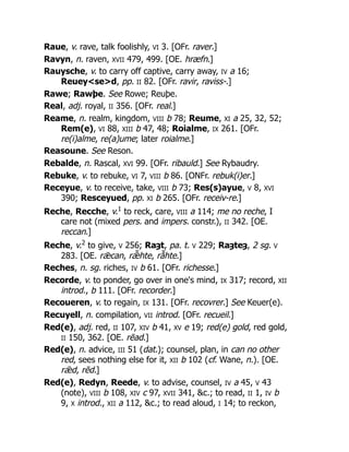 Raue, v. rave, talk foolishly, VI 3. [OFr. raver.]
Ravyn, n. raven, XVII 479, 499. [OE. hræfn.]
Rauysche, v. to carry off captive, carry away, IV a 16;
Reuey<se>d, pp. II 82. [OFr. ravir, raviss-.]
Rawe; Rawþe. See Rowe; Reuþe.
Real, adj. royal, II 356. [OFr. real.]
Reame, n. realm, kingdom, VIII b 78; Reume, XI a 25, 32, 52;
Rem(e), VI 88, XIII b 47, 48; Roialme, IX 261. [OFr.
re(i)alme, re(a)ume; later roialme.]
Reasoune. See Reson.
Rebalde, n. Rascal, XVI 99. [OFr. ribauld.] See Rybaudry.
Rebuke, v. to rebuke, VI 7, VIII b 86. [ONFr. rebuk(i)er.]
Receyue, v. to receive, take, VIII b 73; Res(s)ayue, V 8, XVI
390; Resceyued, pp. XI b 265. [OFr. receiv-re.]
Reche, Recche, v.1
to reck, care, VIII a 114; me no reche, I
care not (mixed pers. and impers. constr.), II 342. [OE.
reccan.]
Reche, v.2
to give, V 256; Raȝt, pa. t. V 229; Raȝteȝ, 2 sg. V
283. [OE. rǣcan, rǣ̆ hte, rā̆ hte.]
Reches, n. sg. riches, IV b 61. [OFr. richesse.]
Recorde, v. to ponder, go over in one's mind, IX 317; record, XII
introd., b 111. [OFr. recorder.]
Recoueren, v. to regain, IX 131. [OFr. recovrer.] See Keuer(e).
Recuyell, n. compilation, VII introd. [OFr. recueil.]
Red(e), adj. red, II 107, XIV b 41, XV e 19; red(e) gold, red gold,
II 150, 362. [OE. rēad.]
Red(e), n. advice, III 51 (dat.); counsel, plan, in can no other
red, sees nothing else for it, XII b 102 (cf. Wane, n.). [OE.
rǣd, rēd.]
Red(e), Redyn, Reede, v. to advise, counsel, IV a 45, V 43
(note), VIII b 108, XIV c 97, XVII 341, &c.; to read, II 1, IV b
9, X introd., XII a 112, &c.; to read aloud, I 14; to reckon,
 