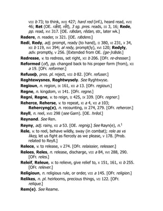 VIII b 73; to think, XVII 427; hard red (inf.), heard read, XVII
46; Ret (OE. rǣ̆ tt, rē̆ t), 3 sg. pres. reads, III 3, 16; Rede,
pp. read, XVI 317. [OE. rǣdan, rēdan, str., later wk.]
Redere, n. reader, IX 321. [OE. rǣdere.]
Redi, Redy, adj. prompt, ready (to hand), II 380, VI 231, X 34,
XII b 119, XVI 394; al redy, prompt(ly), XVI 120; Redyly,
adv. promptly, V 256. [Extended from OE. (ge-)rǣde.]
Redresse, v. to redress, set right, XII b 206. [OFr. re-dresser.]
Reformed (of), pp. changed back to his proper form (from), XII
a 19. [OFr. reformer.]
Refuseþ, pres. pl. reject, VIII b 82. [OFr. refuser.]
Reghtewysnes, Reghtwysely. See Ryghtwyse.
Regioun, n. region, IX 161, XII a 13. [OFr. regioun.]
Regne, n. kingdom, VI 141. [OFr. regne.]
Regni, Regne, v. to reign, II 425, IX 339. [OFr. regner.]
Reherce, Reherse, v. to repeat, XI a 4, XII a 103;
Rehercyng(e), n. recounting, IX 274, 279. [OFr. rehercer.]
Reyll, n. reel, XVII 298 (see Garn). [OE. hrēol.]
Reynand. See Ren.
Reyny, adj. rainy, XII a 53. [OE. regnig.] See Rayn(e), n.1
Rele, v. to reel, behave wildly, sway (in combat); rele as vs
likeȝ, let us fight as fiercely as we please, V 178. [Prob.
related to Reyll.]
Relece, v. to release, V 274. [OFr. relaissier, relesser.]
Relees, Reles, n. release, discharge, VIII a 84, XVI 288, 290.
[OFr. reles.]
Releif, Releue, v. to relieve, give relief to, X 151, 161, XI b 255.
[OFr. relever.]
Religioun, n. religious rule, or order, VIII a 145. [OFr. religion.]
Relikes, n. pl. heirlooms, precious things, VII 122. [OFr.
relique.]
Rem(e). See Reame.
 