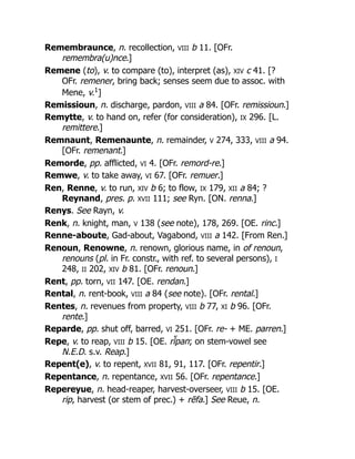 Remembraunce, n. recollection, VIII b 11. [OFr.
remembra(u)nce.]
Remene (to), v. to compare (to), interpret (as), XIV c 41. [?
OFr. remener, bring back; senses seem due to assoc. with
Mene, v.1
]
Remissioun, n. discharge, pardon, VIII a 84. [OFr. remissioun.]
Remytte, v. to hand on, refer (for consideration), IX 296. [L.
remittere.]
Remnaunt, Remenaunte, n. remainder, V 274, 333, VIII a 94.
[OFr. remenant.]
Remorde, pp. afflicted, VI 4. [OFr. remord-re.]
Remwe, v. to take away, VI 67. [OFr. remuer.]
Ren, Renne, v. to run, XIV b 6; to flow, IX 179, XII a 84; ?
Reynand, pres. p. XVII 111; see Ryn. [ON. renna.]
Renys. See Rayn, v.
Renk, n. knight, man, V 138 (see note), 178, 269. [OE. rinc.]
Renne-aboute, Gad-about, Vagabond, VIII a 142. [From Ren.]
Renoun, Renowne, n. renown, glorious name, in of renoun,
renouns (pl. in Fr. constr., with ref. to several persons), I
248, II 202, XIV b 81. [OFr. renoun.]
Rent, pp. torn, VII 147. [OE. rendan.]
Rental, n. rent-book, VIII a 84 (see note). [OFr. rental.]
Rentes, n. revenues from property, VIII b 77, XI b 96. [OFr.
rente.]
Reparde, pp. shut off, barred, VI 251. [OFr. re- + ME. parren.]
Repe, v. to reap, VIII b 15. [OE. rī̆pan; on stem-vowel see
N.E.D. s.v. Reap.]
Repent(e), v. to repent, XVII 81, 91, 117. [OFr. repentir.]
Repentance, n. repentance, XVII 56. [OFr. repentance.]
Repereyue, n. head-reaper, harvest-overseer, VIII b 15. [OE.
rip, harvest (or stem of prec.) + rēfa.] See Reue, n.
 