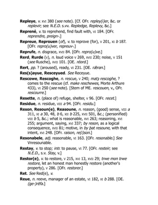 Repleye, v. XVI 380 (see note). [Cf. OFr. repley(i)er, &c. or
replevir; see N.E.D. s.vv. Repledge, Replevy, &c.]
Reprené, v. to reprehend, find fault with, VI 184. [OFr.
reprendre, preign-.]
Repreue, Reprouen (of), v. to reprove (for), V 201, XI b 187.
[OFr. repro(u)ver, repreuv-.]
Reprufe, n. disgrace, XVII 84. [OFr. repro(u)ve.]
Rerd, Rurde (V), n. loud voice V 269, XVII 230; noise, V 151
(see Rusche), XVII 101. [OE. réord.]
Rert, pp. ? (aroused), ready, VI 231. [OE. rǣran.]
Res(s)ayue, Resceyued. See Receyue.
Rescowe, Rescoghe, n. rescue, V 240; matȝ rescoghe, ?
comes to the rescue (cf. make reschewes, Morte Arthure
433), VI 250 (see note). [Stem of ME. rescouen, v., OFr.
rescourre.]
Resette, n. (place of) refuge, shelter, V 96. [OFr. recet.]
Residue, n. residue, VIII a 94. [OFr. residu.]
Reson, Resoun(e), Reasoune, n. reason, (good) sense, VIII a
311, XI a 30, 48, b 6, XII b 225, XVII 501, &c.; (personified)
VIII b 5, &c.; what is reasonable, XVI 263; reasoning, XVI
255; argument, saying, XVI 337; by reson, as a logical
consequence, XVII 81; motive, in by þat resoune, with that
intent, XVI 248. [OFr. raison, re(i)son.]
Resonabele, adj. reasonable, VI 163. [OFr. resonable.] See
Vnresounable.
Restay, v. to stop; intr. to pause, VI 77. [OFr. resteir; see
N.E.D., s.v. Stay, v.]
Restor(e), v. to restore, V 215, XVI 13, XVII 29; trwe mon trwe
restore, let an honest man honestly restore (another's
property), V 286. [OFr. restorer.]
Ret. See Red(e), v.
Reue, n. reeve, manager of an estate, VI 182, XI b 288. [OE.
(ge-)rēfa.]
 