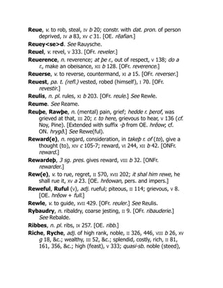Reue, v. to rob, steal, IV b 20; constr. with dat. pron. of person
deprived, IV a 83, XV c 31. [OE. rēafian.]
Reuey<se>d. See Rauysche.
Reuel, v. revel, V 333. [OFr. reveler.]
Reuerence, n. reverence; at þe r., out of respect, V 138; do a
r., make an obeisance, XII b 128. [OFr. reverence.]
Reuerse, v. to reverse, countermand, XI a 15. [OFr. reverser.]
Reuest, pa. t. (refl.) vested, robed (himself), I 70. [OFr.
revestir.]
Reulis, n. pl. rules, XI b 203. [OFr. reule.] See Rewle.
Reume. See Reame.
Reuþe, Rawþe, n. (mental) pain, grief; hedde r. þerof, was
grieved at that, III 20; r. to here, grievous to hear, V 136 (cf.
Noy, Pine). [Extended with suffix -þ from OE. hrēow; cf.
ON. hrygð.] See Rewe(ful).
Reward(e), n. regard, consideration, in takeþ r. of (to), give a
thought (to), XIV c 105-7; reward, VI 244, XII b 42. [ONFr.
reward.]
Rewardeþ, 3 sg. pres. gives reward, VIII b 32. [ONFr.
rewarder.]
Rew(e), v. to rue, regret, II 570, XVII 202; it shal him rewe, he
shall rue it, XV a 23. [OE. hrēowan, pers. and impers.]
Reweful, Ruful (V), adj. rueful; piteous, II 114; grievous, V 8.
[OE. hrēow + full.]
Rewle, v. to guide, XVII 429. [OFr. reuler.] See Reulis.
Rybaudry, n. ribaldry, coarse jesting, II 9. [OFr. ribauderie.]
See Rebalde.
Ribbes, n. pl. ribs, IX 257. [OE. ribb.]
Riche, Ryche, adj. of high rank, noble, II 326, 446, VIII b 26, XV
g 18, &c.; wealthy, III 52, &c.; splendid, costly, rich, II 81,
161, 356, &c.; high (feast), V 333; quasi-sb. noble (steed),
 