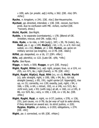 V 109; adv. (or predic. adj.) richly, II 362. [OE. rīce; OFr.
riche.]
Ryche, n. kingdom, VI 241. [OE. rīce.] See Heuenryche.
Ryched, pp. directed, intended, V 138. [OE. reccan, but form
prob. due to confusion with ME. richen, ruchen (OE.
*ryccan), draw.]
Richt, Rycht. See Right.
Rydde, v. to separate (combatants), V 178. [Blend of OE.
hreddan, rescue, and ON. ryðja, rid.]
Ride, Ryde, v. to ride, II 340 (subj.), 347, V 39, 76 (note), &c.,
Raid, pa. t. sg. X 149; Rod(e); I 62, V 21, XV a 4; him rod,
sailed, XIV c 61; Riden, pl. II 308; Ryden, pp. gone on
military service (as knights), VIII b 78. [OE. rīdan.]
Rifild, pp. despoiled, XIV a 16, 17. [OFr. rifler.]
Rife, adj. plentiful, VII 122. [Late OE. rȳfe, *rīfe.]
Ryfis. See Ryue.
Rigge, n. back, II 500; Rugge, XV g 4. [OE. hrycg.]
Right, Ryght, Rihte (XII), adj. right, proper, true, XII a 124, XVI
255, XVII 471, &c.; right (hand), IX 70. [OE. riht.]
Right, Ryght, Riȝt(e), Ryȝt, Riht (XII, XIV c); Richt, Rycht
(X); adv. straight, right, II 100, 186, V 94, &c.; ful riȝt,
straight (away), II 85, 191; ryght vprise (cf. Vpperight), rise
up, XVI 31; correctly, XVII 139; exactly, just, right, I 94, II
166, V 236, IX 64, X introd., 102, XII a 146, XVII 513, &c.;
richt evin, just, X 93; (with neg.) at all, VI 160, VIII a 145, b
86, XVII 524, &c.; very, IX 150, X 138, XIV c 10, &c. [OE.
rihte.]
Right, Ryght, Ryȝt, n. right, XIV b 37; justice, V 278, VI 136,
231; just cause, VIII b 78; by þe way of ryȝt to aske dome,
if they demand an award acc. to strict justice, VI 220;
Ryȝtes, Riȝttis, pl. duties, XI b 203; obligations, V 274.
[OE. riht.]
Right, pa. t. corrected, VII 69. [OE. rihtan.]
 