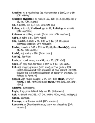 Riueling, n. a rough shoe (as nickname for a Scot), XIV a 19.
[OE. rifeling.]
Riuer(e), Ryuer(e), n. river, II 160, 308, IX 12, XII a 85, XIII a
16, &c. [OFr. rivere.]
Ro, n. peace, XVII 237. [OE. rōw, ON. rō.]
Robbe, v. to rob; Yrobbed, pp. III 18; Robbing, n. XIV b 6.
[OFr. rob(b)er.]
Robbere, n. robber, XIV a 6. [From prec.; OFr. robbour.]
Robe, n. robe, II 81. [OFr. robe.]
Roc, Rokke, n. rock, V 76, 130, XV g 12. [Cf. OE. gloss
stānrocc, scopulus; OFr. ro(c)que.]
Roche, n. rock, II 347, V 131, IX 33, 62, &c.; Rooch(e), XIII a
21, 22. [OFr. roche.]
Roché, adj. rocky, V 226. [From prec.]
Rod(e). See Ride.
Rode, n.1
rood, cross, VIII a 94, XIV c 73. [OE. rōd.]
Rode, n.2
rosy hue, fair face, II 107, XV b 13. [OE. rudu.]
Rof, adj. rough; grievous (with sore), or ? n. gash, V 278
(note). [(i) As next with alteration of final spirant (cf. Þof),
though this is not the usual form of 'rough' in this text. (ii)
Related to Ryue, v.]
Roȝ(e), adj. rough, rugged, V 94, 109, 130; Rouh, XIV c 37;
Rowe, II 265, 459 (see Blac); Ruȝe, V 98. [OE. rūh, rūg-,
rūw-.]
Roialme. See Reame.
Royis, 2 sg. pres. talkest folly, XVI 99. [Unknown.]
Rok, n. distaff, XVII 338. [Cf. ON. rokk-r, MDu., MLG. rocke(n).]
Rokke. See Roc.
Romayn, n. a Roman, VII 69. [OFr. romain.]
Romance, n. (French) romance, story, XIV b heading. [OFr.
romanz.]
 