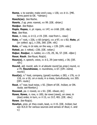 Rome, v. to wander, make one's way, V 130, VIII b 11. [ME.
forms point to OE. *rāmian.]
Rooch(es). See Roche.
Rooris, 2 sg. pres. roarest, XVI 99. [OE. rārian.]
Rooþur. See Roþur.
Ropis, Rapes, n. pl. ropes, VII 147, XIV b 68. [OE. rāp.]
Ros. See Rise.
Rose, n. rose, XV b 13, e 19. [OE. rose from L. rosa.]
Rote, n.1
root, V 226, VI 60 (origin), VIII a 97, XIV c 82; Rote, pl.
(or collect. sg.), II 256, 260. [ON. rōt.]
Rote, n.2
way, in bi rote, on the way, V 139. [OFr. rote.]
Roted, pa. t. rotted, I 236. [OE. rotian.]
Roþur, Rooþur, n. rudder, XIV c 25, 29, 36, 57. [OE. rōþor.]
Roue; Rouh. See Ryue; Roȝ(e).
Roun(e), n. speech, voice, XV b 2, 29 (see note), c 36; [OE.
rūn.]
Round, adj. round; adv. in al aboute round (as prep.) round, XII
a 79; Roundnesse, n. roundness, IX 67. [OFr. roönd,
round.]
Rout(e), n.1
host, company, (great) number, II 283, X 176, XII b
118, XIV a 16; on a route, in a mass, tumultuously, XVII 305.
[OFr. route.]
Rout, n.2
roar, loud noise, X 92. [Stem of OE. hrūtan, or ON.
rauta; see Rowtyn.]
Rouwed, pa. t. rowed, XIV c 61. [OE. rōwan, str.]
Rowe, Rawe, n. row, VI 185; be rowe (rawe), on rawe, in
(due) order, in turn, XV h 15, XVI 317, 401. [OE. rāw.]
Rowe. See Roȝ(e).
Rowtyn, pres. pl. they crash, beat, XV h 15. [OE. hrūtan; but
see N.E.D. for various sources and senses of Rout, n. and
v.]
 