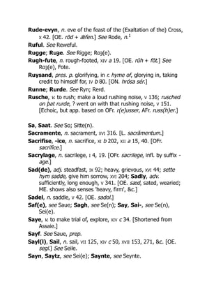 Rude-evyn, n. eve of the feast of the (Exaltation of the) Cross,
X 42. [OE. rōd + ǣfen.] See Rode, n.1
Ruful. See Reweful.
Rugge; Ruȝe. See Rigge; Roȝ(e).
Rugh-fute, n. rough-footed, XIV a 19. [OE. rūh + fōt.] See
Roȝ(e), Fote.
Ruysand, pres. p. glorifying, in r. hyme of, glorying in, taking
credit to himself for, IV b 80. [ON. hrósa sér.]
Runne; Rurde. See Ryn; Rerd.
Rusche, v. to rush; make a loud rushing noise, V 136; rusched
on þat rurde, ? went on with that rushing noise, V 151.
[Echoic, but app. based on OFr. r(e)usser, AFr. russ(h)er.]
Sa, Saat. See So; Sitte(n).
Sacramente, n. sacrament, XVI 316. [L. sacrāmentum.]
Sacrifise, -ice, n. sacrifice, XI b 202, XII a 15, 40. [OFr.
sacrifice.]
Sacrylage, n. sacrilege, I 4, 19. [OFr. sacrilege, infl. by suffix -
age.]
Sad(de), adj. steadfast, IX 92; heavy, grievous, XVI 44; sette
hym sadde, give him sorrow, XVI 204; Sadly, adv.
sufficiently, long enough, V 341. [OE. sæd, sated, wearied;
ME. shows also senses 'heavy, firm', &c.]
Sadel, n. saddle, V 42. [OE. sadol.]
Saf(e), see Saue; Sagh, see Se(n); Say, Sai-, see Se(n),
Sei(e).
Saye, v. to make trial of, explore, XIV c 34. [Shortened from
Assaie.]
Sayf. See Saue, prep.
Sayl(l), Sail, n. sail, VII 125, XIV c 50, XVII 153, 271, &c. [OE.
segl.] See Seile.
Sayn, Saytz, see Sei(e); Saynte, see Seynte.
 