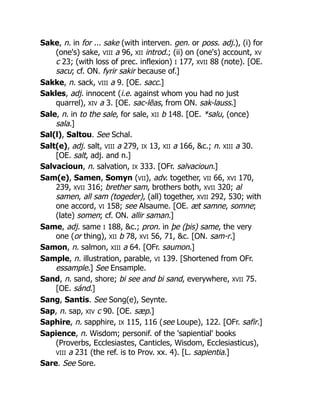 Sake, n. in for ... sake (with interven. gen. or poss. adj.), (i) for
(one's) sake, VIII a 96, XII introd.; (ii) on (one's) account, XV
c 23; (with loss of prec. inflexion) I 177, XVII 88 (note). [OE.
sacu; cf. ON. fyrir sakir because of.]
Sakke, n. sack, VIII a 9. [OE. sacc.]
Sakles, adj. innocent (i.e. against whom you had no just
quarrel), XIV a 3. [OE. sac-lēas, from ON. sak-lauss.]
Sale, n. in to the sale, for sale, XII b 148. [OE. *salu, (once)
sala.]
Sal(l), Saltou. See Schal.
Salt(e), adj. salt, VIII a 279, IX 13, XII a 166, &c.; n. XIII a 30.
[OE. salt, adj. and n.]
Salvacioun, n. salvation, IX 333. [OFr. salvacioun.]
Sam(e), Samen, Somyn (VII), adv. together, VII 66, XVI 170,
239, XVII 316; brether sam, brothers both, XVII 320; al
samen, all sam (togeder), (all) together, XVII 292, 530; with
one accord, VI 158; see Alsaume. [OE. æt samne, somne;
(late) somen; cf. ON. allir saman.]
Same, adj. same I 188, &c.; pron. in þe (þis) same, the very
one (or thing), XII b 78, XVI 56, 71, &c. [ON. sam-r.]
Samon, n. salmon, XIII a 64. [OFr. saumon.]
Sample, n. illustration, parable, VI 139. [Shortened from OFr.
essample.] See Ensample.
Sand, n. sand, shore; bi see and bi sand, everywhere, XVII 75.
[OE. sánd.]
Sang, Santis. See Song(e), Seynte.
Sap, n. sap, XIV c 90. [OE. sæp.]
Saphire, n. sapphire, IX 115, 116 (see Loupe), 122. [OFr. safir.]
Sapience, n. Wisdom; personif. of the 'sapiential' books
(Proverbs, Ecclesiastes, Canticles, Wisdom, Ecclesiasticus),
VIII a 231 (the ref. is to Prov. xx. 4). [L. sapientia.]
Sare. See Sore.
 