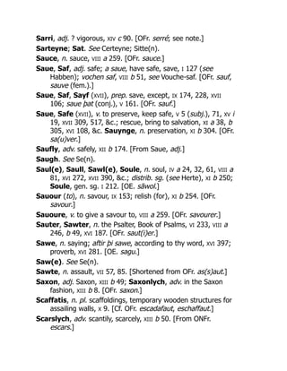 Sarri, adj. ? vigorous, XIV c 90. [OFr. serré; see note.]
Sarteyne; Sat. See Certeyne; Sitte(n).
Sauce, n. sauce, VIII a 259. [OFr. sauce.]
Saue, Saf, adj. safe; a saue, have safe, save, I 127 (see
Habben); vochen saf, VIII b 51, see Vouche-saf. [OFr. sauf,
sauve (fem.).]
Saue, Saf, Sayf (XVII), prep. save, except, IX 174, 228, XVII
106; saue þat (conj.), V 161. [OFr. sauf.]
Saue, Safe (XVII), v. to preserve, keep safe, V 5 (subj.), 71, XV i
19, XVII 309, 517, &c.; rescue, bring to salvation, XI a 38, b
305, XVI 108, &c. Sauynge, n. preservation, XI b 304. [OFr.
sa(u)ver.]
Saufly, adv. safely, XII b 174. [From Saue, adj.]
Saugh. See Se(n).
Saul(e), Saull, Sawl(e), Soule, n. soul, IV a 24, 32, 61, VIII a
81, XVI 272, XVII 390, &c.; distrib. sg. (see Herte), XI b 250;
Soule, gen. sg. I 212. [OE. sāwol.]
Sauour (to), n. savour, IX 153; relish (for), XI b 254. [OFr.
savour.]
Sauoure, v. to give a savour to, VIII a 259. [OFr. savourer.]
Sauter, Sawter, n. the Psalter, Book of Psalms, VI 233, VIII a
246, b 49, XVI 187. [OFr. saut(i)er.]
Sawe, n. saying; aftir þi sawe, according to thy word, XVI 397;
proverb, XVI 281. [OE. sagu.]
Saw(e). See Se(n).
Sawte, n. assault, VII 57, 85. [Shortened from OFr. as(s)aut.]
Saxon, adj. Saxon, XIII b 49; Saxonlych, adv. in the Saxon
fashion, XIII b 8. [OFr. saxon.]
Scaffatis, n. pl. scaffoldings, temporary wooden structures for
assailing walls, X 9. [Cf. OFr. escadafaut, eschaffaut.]
Scarslych, adv. scantily, scarcely, XIII b 50. [From ONFr.
escars.]
 