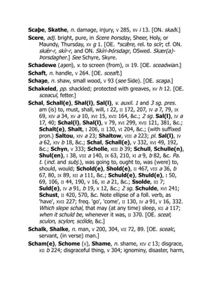 Scaþe, Skathe, n. damage, injury, V 285, XV i 13. [ON. skaði.]
Scere, adj. bright, pure, in Scere Þorsday, Sheer, Holy, or
Maundy, Thursday, XV g 1. [OE. *scǣre, rel. to scīr; cf. ON.
skǽr-r, skír-r, and ON. Skíri-Þórsdagr, OSwed. Skær(a)-
Þorsdagher.] See Schyre, Skyre.
Schadewe (aȝen), v. to screen (from), IX 19. [OE. sceadwian.]
Schaft, n. handle, V 264. [OE. sceaft.]
Schaȝe, n. shaw, small wood, V 93 (see Side). [OE. scaga.]
Schakeled, pp. shackled; protected with greaves, XV h 12. [OE.
sceacul, fetter.]
Schal, Schall(e), Shal(l), Sal(l), v. auxil. 1 and 3 sg. pres.
am (is) to, must, shall, will, I 22, II 172, 207, IV a 7, 79, IX
69, XIV a 34, XV a 10, XVI 15, XVII 164, &c.; 2 sg. Sal(l), IV a
17, 40; Schal(l), Shal(l), V 79, XVI 299, XVII 121, 381, &c.;
Schalt(e), Shalt, I 206, II 130, VI 204, &c.; (with suffixed
pron.) Saltou, XIV a 23; Shaltow, VIII a 223; pl. Sal(l), IV
a 62, XIV b 18, &c.; Schal, Schall(e), V 332, XVI 49, 192,
&c.; Schyn, V 333; Scholle, XIII b 39; Schull, Schulle(n),
Shul(en), I 38, VIII a 140, IX 63, 210, XI a 9, b 82, &c. Pa.
t. (ind. and subj.), was going to, ought to, was (were) to,
should, would; Schold(e), Shold(e), II 467, VIII a 36, b
67, 80, IX 89, XII a 111, &c.; Schuld(e), Shuld(e), I 50,
69, 106, II 44, 190, V 16, XI a 21, &c.; Ssolde, III 7;
Suld(e), IV a 91, b 19, X 12, &c.; 2 sg. Schulde, XVI 241;
Schust, II 420, 570, &c. Note ellipse of a foll. verb, as
'have', XVII 227; freq. 'go', 'come', II 130, IV a 91, V 16, 332.
Which slepe schal, that may (at any time) sleep, XII a 117;
when it schuld be, whenever it was, II 370. [OE. sceal;
sculon, scylon; scólde, &c.]
Schalk, Shalke, n. man, V 200, 304, VII 72, 89. [OE. scealc,
servant, (in verse) man.]
Scham(e), Schome (V), Shame, n. shame, XIV c 13; disgrace,
XII b 224; disgraceful thing, V 304; ignominy, disaster, harm,
 