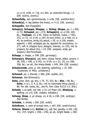 XIV a 12, b 84, XV i 18, XVII 301; pl. shameful things, I 2.
[OE. scamu, scomu.]
Schamfully, adv. ignominiously, IV a 66. [OE. scamful-līce.]
Schank(e), n. leg (below the knee), XV h 12. [OE. scanca.]
Schapellis. See Chapel(le).
Schap(e), Schappe, Shappe, v.; Schop, Shope, pa. t. V 260,
VII 72; Schaped, pp. V 272; Schape(n), XII a 130, 169,
&c.; Yschape, XIII a 45. Trans. to fashion, make, V *261,
272, VII 72, VIII b 18, IX 107; to turn (into), XII a 169, XIII a
45; to contrive, bring (it) about, V 70, XII a 130; ordain,
appoint, V 260; schappe ȝou to, appoint for yourselves, XIV
d 7; refl. in shappis hym, designs, intends, XVI 155; intr. to
prepare, be about (to), X 14. [OE. sceppan, scōp, ge-
scapen.] See Forschape.
Schapp, n. shape, IX 248. [OE. ge-sceap.]
Scharp(e), Sharp(e), adj. keen, sharp, harsh, bitter, severe, II
38, 539, V 199, XI b 142, XIII b 59, XIV c 21, 33, XVII 350,
356, &c.; as sb., the sharp blade, V 245, 264. [OE. scearp.]
Schaterande, pres. p. intr. dashing, splashing, V 15. [OE.
*scaterian; cf. MDu. scheteren.]
Schaued, pa. t. shaved, II 585. [OE. scafan, str.]
Schawys. See Schewe(n).
Sche, pron. fem. sg. she, II 75, 77, 323, &c.; She, I 48, &c.;
Scho, IV b 1, 2, 4, 6, &c.; ref. to inanimate thing (gyne), X
80. For obl. cases, &c., see Hi, fem. [See N.E.D. s.v. She.]
Schede, v. to spill; intr. fall, VI 51 (cf. Pearl 10); Shedyng, n.
spilling, VIII a 9. [OE. scādan, scēadan.]
Scheep, Shep, n. pl. sheep, VIII b 18, IX 238. [OE. scē(a)p.]
See Schep.
Schelde, n. shield, V 250. [OE. scéld.]
Scheltrom, n. rank of armed men, II 187. [OE. sceld-truma.]
Schene, Shene (VII), Schine (II), adj. fair, goodly, VII 89, 120,
151, 157; bright, II 358, V 246; as sb., bright blade, V 200.
 