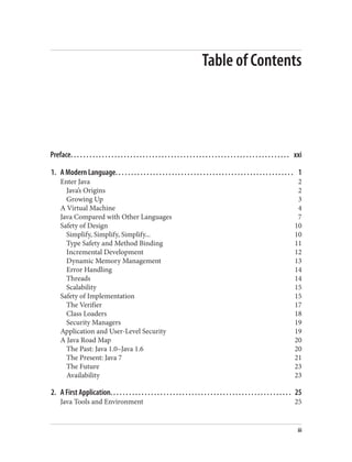 Table of Contents
Preface. . . . . . . . . . . . . . . . . . . . . . . . . . . . . . . . . . . . . . . . . . . . . . . . . . . . . . . . . . . . . . . . . . . . . . xxi
1. A Modern Language. . . . . . . . . . . . . . . . . . . . . . . . . . . . . . . . . . . . . . . . . . . . . . . . . . . . . . . . . 1
Enter Java 2
Java’s Origins 2
Growing Up 3
A Virtual Machine 4
Java Compared with Other Languages 7
Safety of Design 10
Simplify, Simplify, Simplify... 10
Type Safety and Method Binding 11
Incremental Development 12
Dynamic Memory Management 13
Error Handling 14
Threads 14
Scalability 15
Safety of Implementation 15
The Verifier 17
Class Loaders 18
Security Managers 19
Application and User-Level Security 19
A Java Road Map 20
The Past: Java 1.0–Java 1.6 20
The Present: Java 7 21
The Future 23
Availability 23
2. A First Application. . . . . . . . . . . . . . . . . . . . . . . . . . . . . . . . . . . . . . . . . . . . . . . . . . . . . . . . . . 25
Java Tools and Environment 25
iii
 