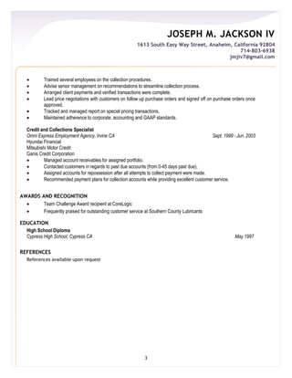 JOSEPH M. JACKSON IV
1613 South Easy Way Street, Anaheim, California 92804
714-803-6938
jmjiv7@gmail.com
3
 Trained several employees on the collection procedures.
 Advise senior management on recommendations to streamline collection process.
 Arranged client payments and verified transactions were complete.
 Lead price negotiations with customers on follow up purchase orders and signed off on purchase orders once
approved.
 Tracked and managed report on special pricing transactions.
 Maintained adherence to corporate, accounting and GAAP standards.
Credit and Collections Specialist
Omni Express Employment Agency, Irvine CA Sept. 1999 - Jun. 2003
Hyundai Financial
Mitsubishi Motor Credit
Ganis Credit Corporation
 Managed account receivables for assigned portfolio.
 Contacted customers in regards to past due accounts (from 0-45 days past due).
 Assigned accounts for repossession after all attempts to collect payment were made.
 Recommended payment plans for collection accounts while providing excellent customer service.
AWARDS AND RECOGNITION
 Team Challenge Award recipient at CoreLogic
 Frequently praised for outstanding customer service at Southern County Lubricants
EDUCATION
High School Diploma
Cypress High School, Cypress CA May 1997
REFERENCES
References available upon request
 