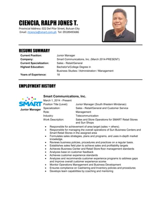 CIENCIA, RALPH JONES T.
Provincial Address: 022 Del Pilar Street, Butuan City
Email: rtciencia@smart.com.ph Tel: 09189493686
RESUME SUMMARY
Current Position: Junior Manager
Company: Smart Communications, Inc. (March 2014-PRESENT)
Current Specialization: Sales - Retail/General
Highest Education: Bachelor's/College Degree in
Business Studies / Administration / Management
Years of Experience: 18
EMPLOYMENT HISTORY
Smart Communications, Inc.
March 1, 2014 - Present
Position Title (Level): Junior Manager (South Western Mindanao)
Specialization: Sales - Retail/General and Customer Service
Role: Management
Industry: Telecommunication
Work Description: Sales and Store Operations for SMART Retail Stores
and Sun Shops
 Responsible for achievement of area target (sales + others).
 Responsible for managing the overall operations of Sun Business Centers and
Smart Retail Stores in the assigned area
 Formulates sales strategies, plans and programs, and uses in-depth market
knowledge.
 Reviews business policies, procedures and practices on a regular basis.
 Establishes sales field plan to achieve sales and profitability targets
 Achieves Business Center and Retail Store floor management standards
 Analyzes base on customer feedback
 Achieves customer experience standards
 Analyzes and recommends customer experience programs to address gaps
and improve overall customer experience scores
 Monitor Operations Management and Business Development
 Ensures compliance on Cashiering and Inventory policies and procedures
 Develops team capabilities by coaching and mentoring
Junior Manager
 