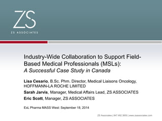 ZS Associates | 847.492.3600 | www.zsassociates.com
Industry-Wide Collaboration to Support Field-
Based Medical Professionals (MSLs):
A Successful Case Study in Canada
Lisa Cesario, B.Sc. Phm. Director, Medical Liaisons Oncology,
HOFFMANN-LA ROCHE LIMITED
Sarah Jarvis, Manager, Medical Affairs Lead, ZS ASSOCIATES
Eric Scott, Manager, ZS ASSOCIATES
ExL Pharma MASS West: September 18, 2014
 