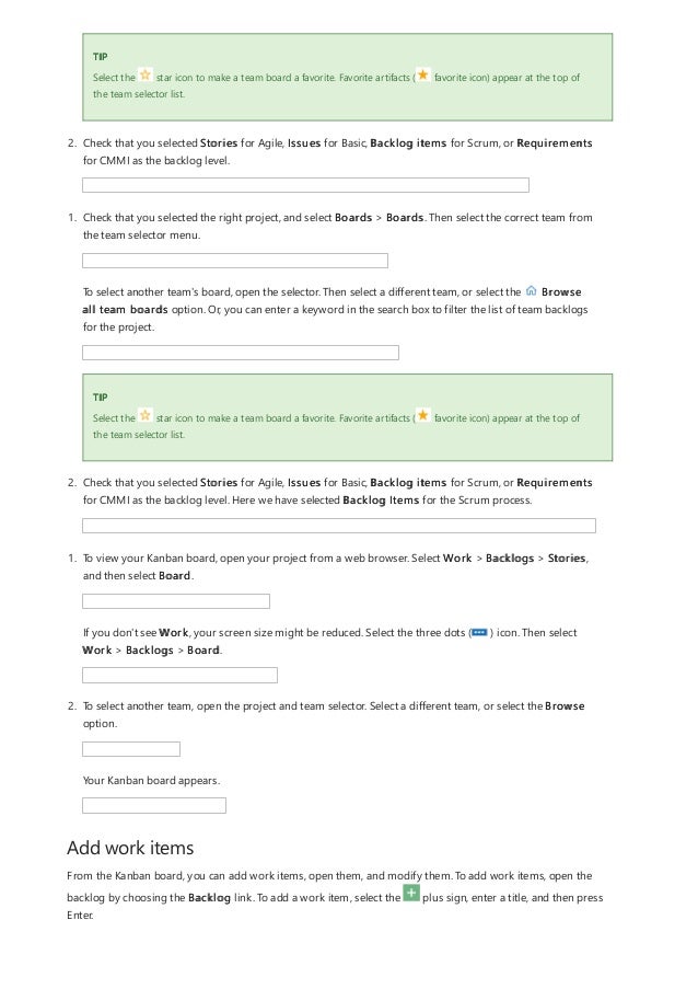 Add work items
TIP
Select the star icon to make a team board a favorite. Favorite artifacts ( favorite icon) appear at the top of
the team selector list.
2. Check that you selected Stories for Agile, Issues for Basic, Backlog items for Scrum, or Requirements
for CMMI as the backlog level.
TIP
1. Check that you selected the right project, and select Boards > Boards. Then select the correct team from
the team selector menu.
To select another team's board, open the selector. Then select a different team, or select the Browse
all team boards option. Or, you can enter a keyword in the search box to filter the list of team backlogs
for the project.
Select the star icon to make a team board a favorite. Favorite artifacts ( favorite icon) appear at the top of
the team selector list.
2. Check that you selected Stories for Agile, Issues for Basic, Backlog items for Scrum, or Requirements
for CMMI as the backlog level. Here we have selected Backlog Items for the Scrum process.
1. To view your Kanban board, open your project from a web browser. Select Work > Backlogs > Stories,
and then select Board.
If you don't see Work, your screen size might be reduced. Select the three dots ( ) icon. Then select
Work > Backlogs > Board.
2. To select another team, open the project and team selector. Select a different team, or select the Browse
option.
Your Kanban board appears.
From the Kanban board, you can add work items, open them, and modify them. To add work items, open the
backlog by choosing the Backlog link. To add a work item, select the plus sign, enter a title, and then press
Enter.
 
