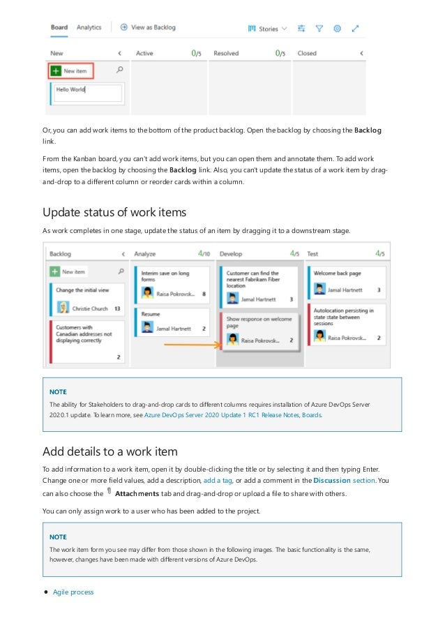 Update status of work items
NOTE
Add details to a work item
NOTE
Or, you can add work items to the bottom of the product backlog. Open the backlog by choosing the Backlog
link.
From the Kanban board, you can't add work items, but you can open them and annotate them. To add work
items, open the backlog by choosing the Backlog link. Also, you can't update the status of a work item by drag-
and-drop to a different column or reorder cards within a column.
As work completes in one stage, update the status of an item by dragging it to a downstream stage.
The ability for Stakeholders to drag-and-drop cards to different columns requires installation of Azure DevOps Server
2020.1 update. To learn more, see Azure DevOps Server 2020 Update 1 RC1 Release Notes, Boards.
To add information to a work item, open it by double-clicking the title or by selecting it and then typing Enter.
Change one or more field values, add a description, add a tag, or add a comment in the Discussion section. You
can also choose the Attachments tab and drag-and-drop or upload a file to share with others.
You can only assign work to a user who has been added to the project.
The work item form you see may differ from those shown in the following images. The basic functionality is the same,
however, changes have been made with different versions of Azure DevOps.
Agile process
 