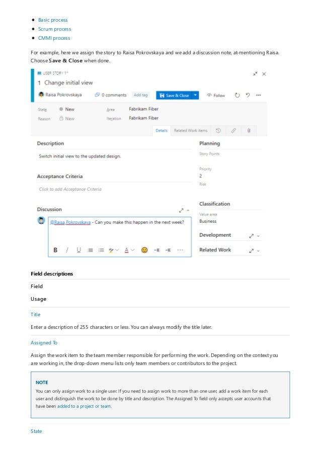 Field descriptions
NOTE
Basic process
Scrum process
CMMI process
For example, here we assign the story to Raisa Pokrovskaya and we add a discussion note, at-mentioning Raisa.
Choose Save & Close when done.
Field
Usage
Title
Enter a description of 255 characters or less. You can always modify the title later.
Assigned To
Assign the work item to the team member responsible for performing the work. Depending on the context you
are working in, the drop-down menu lists only team members or contributors to the project.
You can only assign work to a single user. If you need to assign work to more than one user, add a work item for each
user and distinguish the work to be done by title and description. The Assigned To field only accepts user accounts that
have been added to a project or team.
State
 