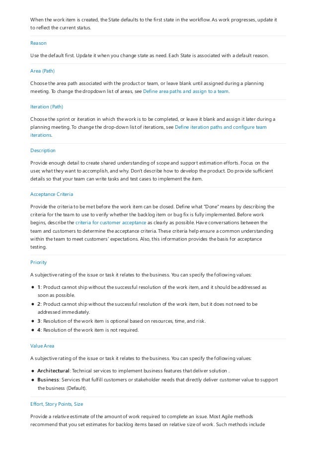 When the work item is created, the State defaults to the first state in the workflow. As work progresses, update it
to reflect the current status.
Reason
Use the default first. Update it when you change state as need. Each State is associated with a default reason.
Area (Path)
Choose the area path associated with the product or team, or leave blank until assigned during a planning
meeting. To change the dropdown list of areas, see Define area paths and assign to a team.
Iteration (Path)
Choose the sprint or iteration in which the work is to be completed, or leave it blank and assign it later during a
planning meeting. To change the drop-down list of iterations, see Define iteration paths and configure team
iterations.
Description
Provide enough detail to create shared understanding of scope and support estimation efforts. Focus on the
user, what they want to accomplish, and why. Don't describe how to develop the product. Do provide sufficient
details so that your team can write tasks and test cases to implement the item.
Acceptance Criteria
Provide the criteria to be met before the work item can be closed. Define what "Done" means by describing the
criteria for the team to use to verify whether the backlog item or bug fix is fully implemented. Before work
begins, describe the criteria for customer acceptance as clearly as possible. Have conversations between the
team and customers to determine the acceptance criteria. These criteria help ensure a common understanding
within the team to meet customers' expectations. Also, this information provides the basis for acceptance
testing.
Priority
A subjective rating of the issue or task it relates to the business. You can specify the following values:
1: Product cannot ship without the successful resolution of the work item, and it should be addressed as
soon as possible.
2: Product cannot ship without the successful resolution of the work item, but it does not need to be
addressed immediately.
3: Resolution of the work item is optional based on resources, time, and risk.
4: Resolution of the work item is not required.
Value Area
A subjective rating of the issue or task it relates to the business. You can specify the following values:
Architectural: Technical services to implement business features that deliver solution .
Business: Services that fulfill customers or stakeholder needs that directly deliver customer value to support
the business (Default).
Effort, Story Points, Size
Provide a relative estimate of the amount of work required to complete an issue. Most Agile methods
recommend that you set estimates for backlog items based on relative size of work. Such methods include
 