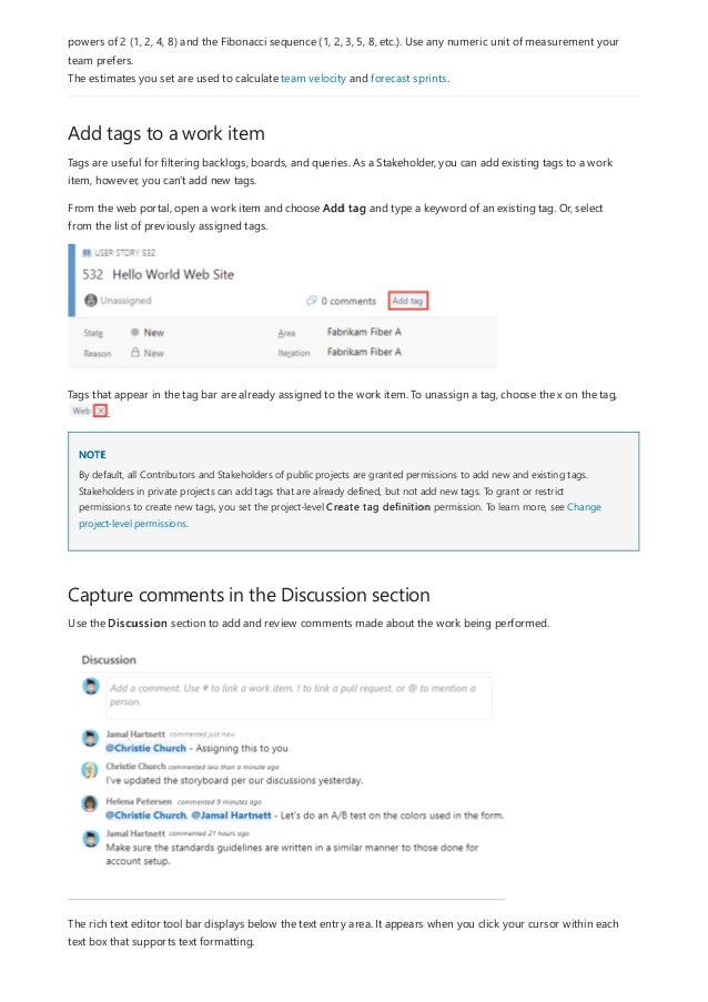 Add tags to a work item
NOTE
Capture comments in the Discussion section
powers of 2 (1, 2, 4, 8) and the Fibonacci sequence (1, 2, 3, 5, 8, etc.). Use any numeric unit of measurement your
team prefers.
The estimates you set are used to calculate team velocity and forecast sprints.
Tags are useful for filtering backlogs, boards, and queries. As a Stakeholder, you can add existing tags to a work
item, however, you can't add new tags.
From the web portal, open a work item and choose Add tag and type a keyword of an existing tag. Or, select
from the list of previously assigned tags.
Tags that appear in the tag bar are already assigned to the work item. To unassign a tag, choose the x on the tag,
.
By default, all Contributors and Stakeholders of public projects are granted permissions to add new and existing tags.
Stakeholders in private projects can add tags that are already defined, but not add new tags. To grant or restrict
permissions to create new tags, you set the project-level Create tag definition permission. To learn more, see Change
project-level permissions.
Use the Discussion section to add and review comments made about the work being performed.
The rich text editor tool bar displays below the text entry area. It appears when you click your cursor within each
text box that supports text formatting.
 