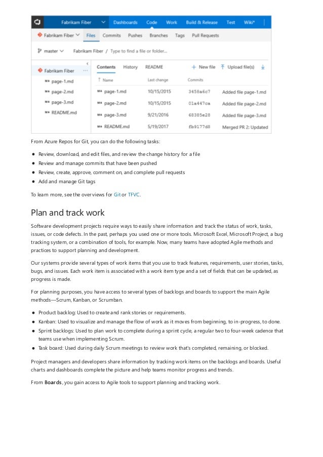 Plan and track work
From Azure Repos for Git, you can do the following tasks:
Review, download, and edit files, and review the change history for a file
Review and manage commits that have been pushed
Review, create, approve, comment on, and complete pull requests
Add and manage Git tags
To learn more, see the overviews for Git or TFVC.
Software development projects require ways to easily share information and track the status of work, tasks,
issues, or code defects. In the past, perhaps you used one or more tools. Microsoft Excel, Microsoft Project, a bug
tracking system, or a combination of tools, for example. Now, many teams have adopted Agile methods and
practices to support planning and development.
Our systems provide several types of work items that you use to track features, requirements, user stories, tasks,
bugs, and issues. Each work item is associated with a work item type and a set of fields that can be updated, as
progress is made.
For planning purposes, you have access to several types of backlogs and boards to support the main Agile
methods—Scrum, Kanban, or Scrumban.
Product backlog: Used to create and rank stories or requirements.
Kanban: Used to visualize and manage the flow of work as it moves from beginning, to in-progress, to done.
Sprint backlogs: Used to plan work to complete during a sprint cycle, a regular two to four-week cadence that
teams use when implementing Scrum.
Task board: Used during daily Scrum meetings to review work that's completed, remaining, or blocked.
Project managers and developers share information by tracking work items on the backlogs and boards. Useful
charts and dashboards complete the picture and help teams monitor progress and trends.
From Boards, you gain access to Agile tools to support planning and tracking work.
 
