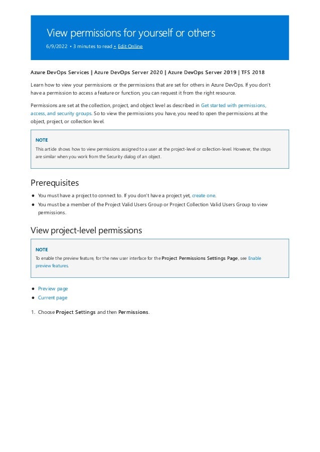 View permissions for yourself or others
6/9/2022 • 3 minutes to read • Edit Online
NOTE
Prerequisites
View project-level permissions
NOTE
Azure DevOps Services | Azure DevOps Server 2020 | Azure DevOps Server 2019 | TFS 2018
Learn how to view your permissions or the permissions that are set for others in Azure DevOps. If you don't
have a permission to access a feature or function, you can request it from the right resource.
Permissions are set at the collection, project, and object level as described in Get started with permissions,
access, and security groups. So to view the permissions you have, you need to open the permissions at the
object, project, or collection level.
This article shows how to view permissions assigned to a user at the project-level or collection-level. However, the steps
are similar when you work from the Security dialog of an object.
You must have a project to connect to. If you don't have a project yet, create one.
You must be a member of the Project Valid Users Group or Project Collection Valid Users Group to view
permissions.
To enable the preview feature, for the new user interface for the Project Permissions Settings Page, see Enable
preview features.
Preview page
Current page
1. Choose Project Settings and then Permissions.
 