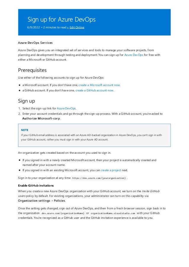 Sign up for Azure DevOps
6/9/2022 • 2 minutes to read • Edit Online
Prerequisites
Sign up
NOTE
Enable GitHub invitations
Azure DevOps Services
Azure DevOps gives you an integrated set of services and tools to manage your software projects, from
planning and development through testing and deployment. You can sign up for Azure DevOps for free with
either a Microsoft or GitHub account.
Use either of the following accounts to sign up for Azure DevOps:
a Microsoft account. If you don't have one, create a Microsoft account now.
a GitHub account. If you don't have one, create a GitHub account now.
1. Select the sign-up link for Azure DevOps.
2. Enter your account credentials and go through the sign-up process. With a GitHub account, you're asked to
Authorize Microsoft-corp.
If your GitHub email address is associated with an Azure AD-backed organization in Azure DevOps, you can't sign in with
your GitHub account, rather you must sign in with your Azure AD account.
An organization gets created based on the account you used to sign in.
If you signed in with a newly created Microsoft account, then your project is automatically created and
named after your account name.
If you signed in with an existing Microsoft account, you can create a project next.
Sign in to your organization at any time https://dev.azure.com/{yourorganization} .
When you create a new Azure DevOps organization with your GitHub account, we turn on the Invite GitHub
users policy by default. For existing organizations, your administrator can turn on this capability via
Organization settings > Policies.
Once the setting gets changed, sign out of Azure DevOps, and then from a fresh browser session, sign back in to
the organization dev.azure.com/{organizationName} or organizationName.visualstudio.com with your GitHub
credentials. You're recognized as a GitHub user and the GitHub invitation experience is available to you.
 