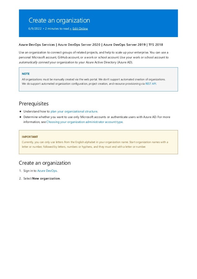 Create an organization
6/9/2022 • 2 minutes to read • Edit Online
NOTE
Prerequisites
IMPORTANT
Create an organization
Azure DevOps Services | Azure DevOps Server 2020 | Azure DevOps Server 2019 | TFS 2018
Use an organization to connect groups of related projects, and help to scale up your enterprise. You can use a
personal Microsoft account, GitHub account, or a work or school account. Use your work or school account to
automatically connect your organization to your Azure Active Directory (Azure AD).
All organizations must be manually created via the web portal. We don't support automated creation of organizations.
We do support automated organization configuration, project creation, and resource provisioning via REST API.
Understand how to plan your organizational structure.
Determine whether you want to use only Microsoft accounts or authenticate users with Azure AD. For more
information, see Choosing your organization administrator account type.
Currently, you can only use letters from the English alphabet in your organization name. Start organization names with a
letter or number, followed by letters, numbers or hyphens, and they must end with a letter or number.
1. Sign in to Azure DevOps.
2. Select New organization.
 
