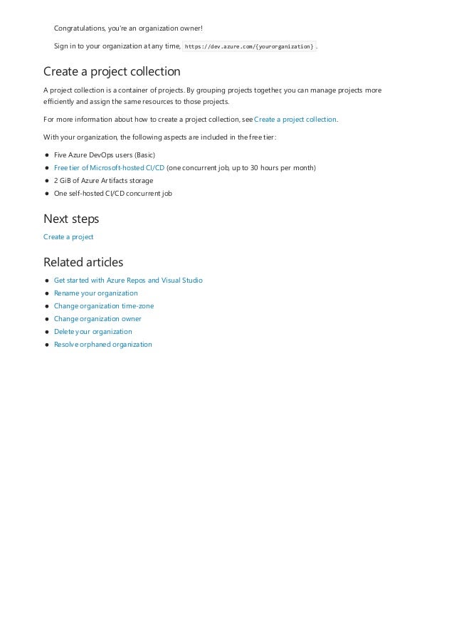 Create a project collection
Next steps
Related articles
Congratulations, you're an organization owner!
Sign in to your organization at any time, https://dev.azure.com/{yourorganization} .
A project collection is a container of projects. By grouping projects together, you can manage projects more
efficiently and assign the same resources to those projects.
For more information about how to create a project collection, see Create a project collection.
With your organization, the following aspects are included in the free tier:
Five Azure DevOps users (Basic)
Free tier of Microsoft-hosted CI/CD (one concurrent job, up to 30 hours per month)
2 GiB of Azure Artifacts storage
One self-hosted CI/CD concurrent job
Create a project
Get started with Azure Repos and Visual Studio
Rename your organization
Change organization time-zone
Change organization owner
Delete your organization
Resolve orphaned organization
 