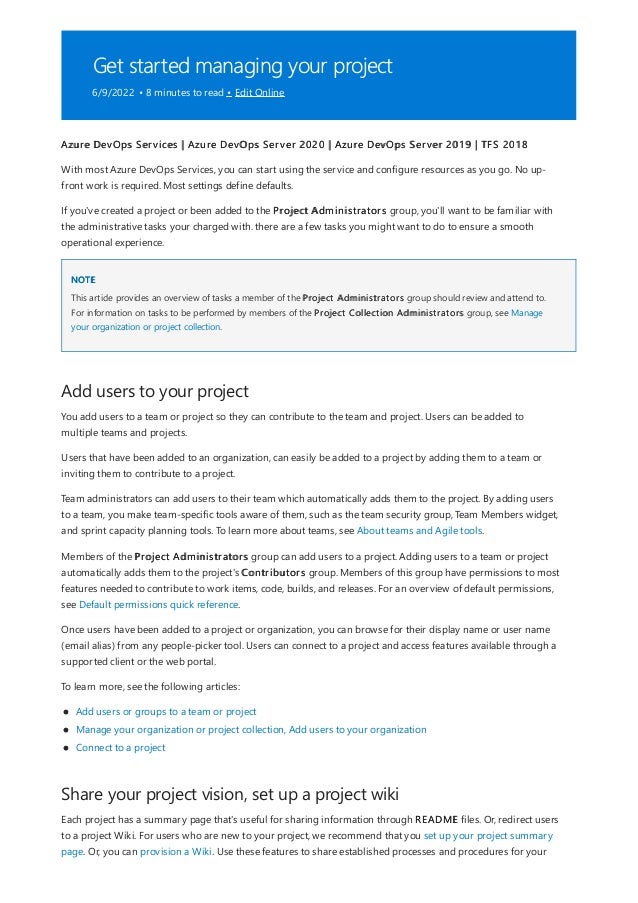Get started managing your project
6/9/2022 • 8 minutes to read • Edit Online
NOTE
Add users to your project
Share your project vision, set up a project wiki
Azure DevOps Services | Azure DevOps Server 2020 | Azure DevOps Server 2019 | TFS 2018
With most Azure DevOps Services, you can start using the service and configure resources as you go. No up-
front work is required. Most settings define defaults.
If you've created a project or been added to the Project Administrators group, you'll want to be familiar with
the administrative tasks your charged with. there are a few tasks you might want to do to ensure a smooth
operational experience.
This article provides an overview of tasks a member of the Project Administrators group should review and attend to.
For information on tasks to be performed by members of the Project Collection Administrators group, see Manage
your organization or project collection.
You add users to a team or project so they can contribute to the team and project. Users can be added to
multiple teams and projects.
Users that have been added to an organization, can easily be added to a project by adding them to a team or
inviting them to contribute to a project.
Team administrators can add users to their team which automatically adds them to the project. By adding users
to a team, you make team-specific tools aware of them, such as the team security group, Team Members widget,
and sprint capacity planning tools. To learn more about teams, see About teams and Agile tools.
Members of the Project Administrators group can add users to a project. Adding users to a team or project
automatically adds them to the project's Contributors group. Members of this group have permissions to most
features needed to contribute to work items, code, builds, and releases. For an overview of default permissions,
see Default permissions quick reference.
Once users have been added to a project or organization, you can browse for their display name or user name
(email alias) from any people-picker tool. Users can connect to a project and access features available through a
supported client or the web portal.
To learn more, see the following articles:
Add users or groups to a team or project
Manage your organization or project collection, Add users to your organization
Connect to a project
Each project has a summary page that's useful for sharing information through README files. Or, redirect users
to a project Wiki. For users who are new to your project, we recommend that you set up your project summary
page. Or, you can provision a Wiki. Use these features to share established processes and procedures for your
 