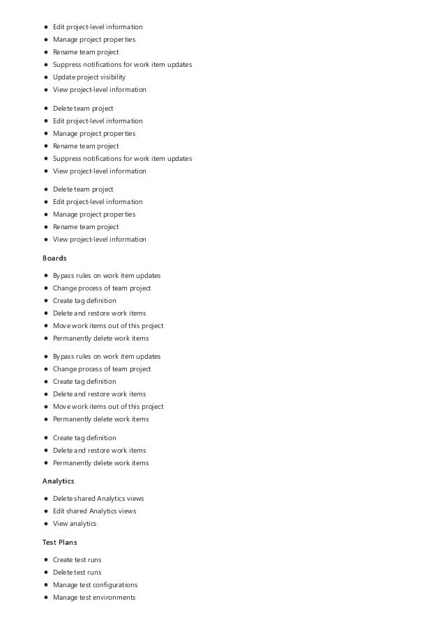 Edit project-level information
Manage project properties
Rename team project
Suppress notifications for work item updates
Update project visibility
View project-level information
Delete team project
Edit project-level information
Manage project properties
Rename team project
Suppress notifications for work item updates
View project-level information
Delete team project
Edit project-level information
Manage project properties
Rename team project
View project-level information
Boards
Bypass rules on work item updates
Change process of team project
Create tag definition
Delete and restore work items
Move work items out of this project
Permanently delete work items
Bypass rules on work item updates
Change process of team project
Create tag definition
Delete and restore work items
Move work items out of this project
Permanently delete work items
Create tag definition
Delete and restore work items
Permanently delete work items
Analytics
Delete shared Analytics views
Edit shared Analytics views
View analytics
Test Plans
Create test runs
Delete test runs
Manage test configurations
Manage test environments
 