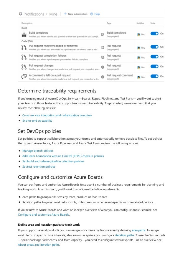 Determine traceability requirements
Set DevOps policies
Configure and customize Azure Boards
Define area and iteration paths to track work
If you're using most of Azure DevOps Services—Boards, Repos, Pipelines, and Test Plans— you'll want to alert
your teams to those features that support end-to-end traceability. To get started, we recommend that you
review the following articles:
Cross-service integration and collaboration overview
End-to-end traceability
Set policies to support collaboration across your teams and automatically remove obsolete files. To set policies
that govern Azure Repos, Azure Pipelines, and Azure Test Plans, review the following articles:
Manage branch policies
Add Team Foundation Version Control (TFVC) check-in policies
Set build and release pipeline retention policies
Set test retention policies
You can configure and customize Azure Boards to support a number of business requirements for planning and
tracking work. At a minimum, you'll want to configure the following elements:
Area paths to group work items by team, product, or feature area
Iteration paths to group work into sprints, milestones, or other event-specific or time-related periods.
If you're new to Azure Boards and want an indepth overview of what you can configure and customize, see
Configure and customize Azure Boards.
If you support several products, you can assign work items by feature area by defining area paths. To assign
work items to specific time intervals, also known as sprints, you configure iteration paths. To use the Scrum tools
—sprint backlogs, taskboards, and team capacity—you need to configure several sprints. For an overview, see
About areas and iteration paths.
 