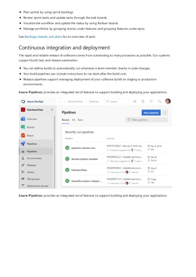 Continuous integration and deployment
Plan sprints by using sprint backlogs
Review sprint tasks and update tasks through the task boards
Visualize the workflow and update the status by using Kanban boards
Manage portfolios by grouping stories under features and grouping features under epics
See Backlogs, boards, and plans for an overview of each.
The rapid and reliable release of software comes from automating as many processes as possible. Our systems
support build, test, and release automation.
You can define builds to automatically run whenever a team member checks in code changes.
Your build pipelines can include instructions to run tests after the build runs.
Release pipelines support managing deployment of your software builds to staging or production
environments.
Azure Pipelines provides an integrated set of features to support building and deploying your applications.
Azure Pipelines provides an integrated set of features to support building and deploying your applications.
 