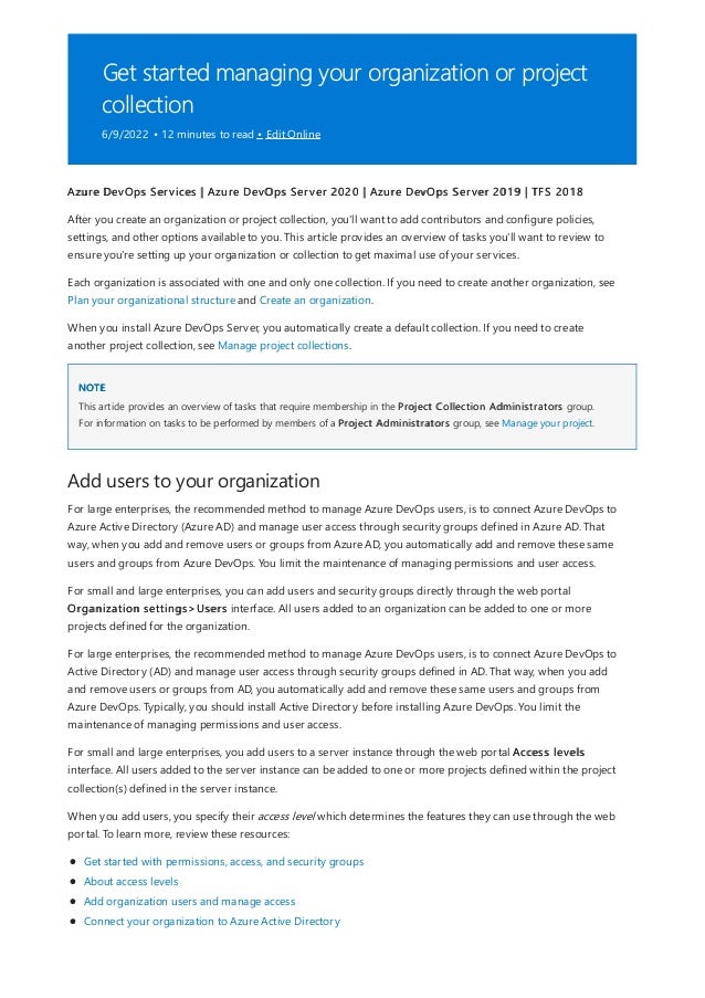 Get started managing your organization or project
collection
6/9/2022 • 12 minutes to read • Edit Online
NOTE
Add users to your organization
Azure DevOps Services | Azure DevOps Server 2020 | Azure DevOps Server 2019 | TFS 2018
After you create an organization or project collection, you'll want to add contributors and configure policies,
settings, and other options available to you. This article provides an overview of tasks you'll want to review to
ensure you're setting up your organization or collection to get maximal use of your services.
Each organization is associated with one and only one collection. If you need to create another organization, see
Plan your organizational structure and Create an organization.
When you install Azure DevOps Server, you automatically create a default collection. If you need to create
another project collection, see Manage project collections.
This article provides an overview of tasks that require membership in the Project Collection Administrators group.
For information on tasks to be performed by members of a Project Administrators group, see Manage your project.
For large enterprises, the recommended method to manage Azure DevOps users, is to connect Azure DevOps to
Azure Active Directory (Azure AD) and manage user access through security groups defined in Azure AD. That
way, when you add and remove users or groups from Azure AD, you automatically add and remove these same
users and groups from Azure DevOps. You limit the maintenance of managing permissions and user access.
For small and large enterprises, you can add users and security groups directly through the web portal
Organization settings>Users interface. All users added to an organization can be added to one or more
projects defined for the organization.
For large enterprises, the recommended method to manage Azure DevOps users, is to connect Azure DevOps to
Active Directory (AD) and manage user access through security groups defined in AD. That way, when you add
and remove users or groups from AD, you automatically add and remove these same users and groups from
Azure DevOps. Typically, you should install Active Directory before installing Azure DevOps. You limit the
maintenance of managing permissions and user access.
For small and large enterprises, you add users to a server instance through the web portal Access levels
interface. All users added to the server instance can be added to one or more projects defined within the project
collection(s) defined in the server instance.
When you add users, you specify their access level which determines the features they can use through the web
portal. To learn more, review these resources:
Get started with permissions, access, and security groups
About access levels
Add organization users and manage access
Connect your organization to Azure Active Directory
 