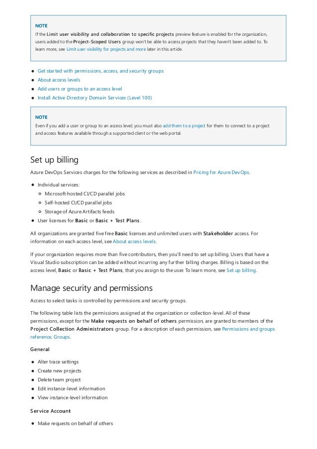 NOTE
NOTE
Set up billing
Manage security and permissions
If the Limit user visibility and collaboration to specific projects preview feature is enabled for the organization,
users added to the Project-Scoped Users group won't be able to access projects that they haven't been added to. To
learn more, see Limit user visibility for projects and more later in this article.
Get started with permissions, access, and security groups
About access levels
Add users or groups to an access level
Install Active Directory Domain Services (Level 100)
Even if you add a user or group to an access level, you must also add them to a project for them to connect to a project
and access features available through a supported client or the web portal.
Azure DevOps Services charges for the following services as described in Pricing for Azure DevOps.
Individual services:
User licenses for Basic or Basic + Test Plans.
Microsoft-hosted CI/CD parallel jobs
Self-hosted CI/CD parallel jobs
Storage of Azure Artifacts feeds
All organizations are granted five free Basic licenses and unlimited users with Stakeholder access. For
information on each access level, see About access levels.
If your organization requires more than five contributors, then you'll need to set up billing. Users that have a
Visual Studio subscription can be added without incurring any further billing charges. Billing is based on the
access level, Basic or Basic + Test Plans, that you assign to the user. To learn more, see Set up billing.
Access to select tasks is controlled by permissions and security groups.
The following table lists the permissions assigned at the organization or collection-level. All of these
permissions, except for the Make requests on behalf of others permission, are granted to members of the
Project Collection Administrators group. For a description of each permission, see Permissions and groups
reference, Groups.
General
Alter trace settings
Create new projects
Delete team project
Edit instance-level information
View instance-level information
Service Account
Make requests on behalf of others
 