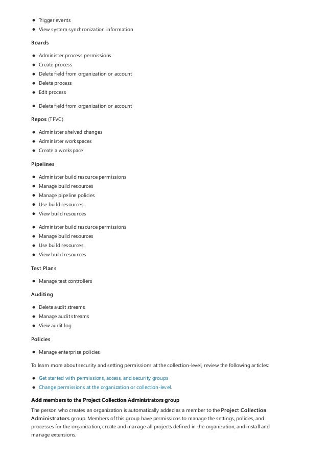 Add members to the Project Collection Administrators group
Trigger events
View system synchronization information
Boards
Administer process permissions
Create process
Delete field from organization or account
Delete process
Edit process
Delete field from organization or account
Repos (TFVC)
Administer shelved changes
Administer workspaces
Create a workspace
Pipelines
Administer build resource permissions
Manage build resources
Manage pipeline policies
Use build resources
View build resources
Administer build resource permissions
Manage build resources
Use build resources
View build resources
Test Plans
Manage test controllers
Auditing
Delete audit streams
Manage audit streams
View audit log
Policies
Manage enterprise policies
To learn more about security and setting permissions at the collection-level, review the following articles:
Get started with permissions, access, and security groups
Change permissions at the organization or collection-level.
The person who creates an organization is automatically added as a member to the Project Collection
Administrators group. Members of this group have permissions to manage the settings, policies, and
processes for the organization, create and manage all projects defined in the organization, and install and
manage extensions.
 