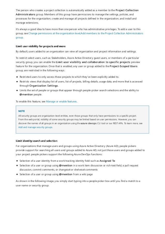 Limit user visibility for projects and more
NOTE
Limit identity search and selection
The person who creates a project collection is automatically added as a member to the Project Collection
Administrators group. Members of this group have permissions to manage the settings, policies, and
processes for the organization, create and manage all projects defined in the organization, and install and
manage extensions.
It's always a good idea to have more than one person who has administrative privileges. To add a user to this
group, see Change permissions at the organization level,Add members to the Project Collection Administrators
group.
By default, users added to an organization can view all organization and project information and settings.
To restrict select users, such as Stakeholders, Azure Active Directory guest users, or members of a particular
security group, you can enable the Limit user visibility and collaboration to specific projects preview
feature for the organization. Once that is enabled, any user or group added to the Project-Scoped Users
group, are restricted in the following ways:
Restricted users to only access those projects to which they've been explicitly added to.
Restricts views that display list of users, list of projects, billing details, usage data, and more that is accessed
through Organization Settings.
Limits the set of people or groups that appear through people-picker search selections and the ability to
@mention people.
To enable this feature, see Manage or enable features.
All security groups are organization-level entities, even those groups that only have permissions to a specific project.
From the web portal, visibility of some security groups may be limited based on user permissions. However, you can
discover the names of all groups in an organization using the azure devops CLI tool or our REST APIs. To learn more, see
Add and manage security groups.
For organizations that manage users and groups using Azure Active Directory (Azure AD), people pickers
provide support for searching all users and groups added to Azure AD, not just those users and groups added to
your project. people pickers support the following Azure DevOps functions:
Selection of a user identity from a work tracking identity field such as Assigned To
Selection of a user or group using @mention in a work item discussion or rich-text field, a pull request
discussion, commit comments, or changeset or shelveset comments
Selection of a user or group using @mention from a wiki page
As shown in the following image, you simply start typing into a people picker box until you find a match to a
user name or security group.
 