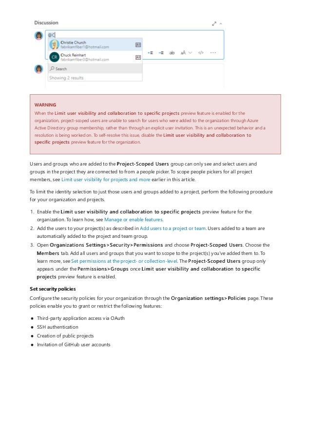 WARNING
Set security policies
When the Limit user visibility and collaboration to specific projects preview feature is enabled for the
organization, project-scoped users are unable to search for users who were added to the organization through Azure
Active Directory group membership, rather than through an explicit user invitation. This is an unexpected behavior and a
resolution is being worked on. To self-resolve this issue, disable the Limit user visibility and collaboration to
specific projects preview feature for the organization.
Users and groups who are added to the Project-Scoped Users group can only see and select users and
groups in the project they are connected to from a people picker. To scope people pickers for all project
members, see Limit user visibility for projects and more earlier in this article.
To limit the identity selection to just those users and groups added to a project, perform the following procedure
for your organization and projects.
1. Enable the Limit user visibility and collaboration to specific projects preview feature for the
organization. To learn how, see Manage or enable features.
2. Add the users to your project(s) as described in Add users to a project or team. Users added to a team are
automatically added to the project and team group.
3. Open Organizations Settings>Security>Permissions and choose Project-Scoped Users. Choose the
Members tab. Add all users and groups that you want to scope to the project(s) you've added them to. To
learn more, see Set permissions at the project- or collection-level. The Project-Scoped Users group only
appears under the Permissions>Groups once Limit user visibility and collaboration to specific
projects preview feature is enabled.
Configure the security policies for your organization through the Organization settings>Policies page. These
policies enable you to grant or restrict the following features:
Third-party application access via OAuth
SSH authentication
Creation of public projects
Invitation of GitHub user accounts
 