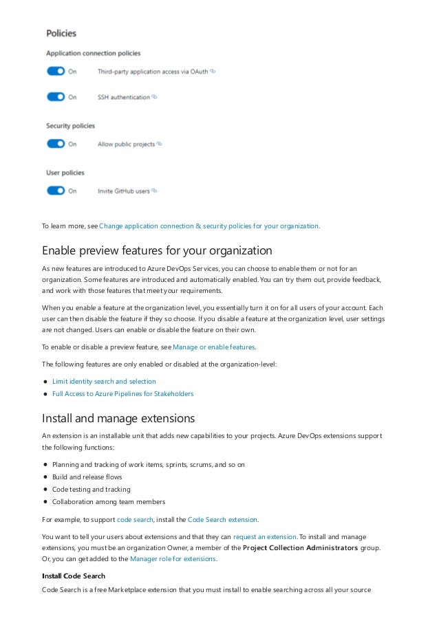 Enable preview features for your organization
Install and manage extensions
Install Code Search
To learn more, see Change application connection & security policies for your organization.
As new features are introduced to Azure DevOps Services, you can choose to enable them or not for an
organization. Some features are introduced and automatically enabled. You can try them out, provide feedback,
and work with those features that meet your requirements.
When you enable a feature at the organization level, you essentially turn it on for all users of your account. Each
user can then disable the feature if they so choose. If you disable a feature at the organization level, user settings
are not changed. Users can enable or disable the feature on their own.
To enable or disable a preview feature, see Manage or enable features.
The following features are only enabled or disabled at the organization-level:
Limit identity search and selection
Full Access to Azure Pipelines for Stakeholders
An extension is an installable unit that adds new capabilities to your projects. Azure DevOps extensions support
the following functions:
Planning and tracking of work items, sprints, scrums, and so on
Build and release flows
Code testing and tracking
Collaboration among team members
For example, to support code search, install the Code Search extension.
You want to tell your users about extensions and that they can request an extension. To install and manage
extensions, you must be an organization Owner, a member of the Project Collection Administrators group.
Or, you can get added to the Manager role for extensions.
Code Search is a free Marketplace extension that you must install to enable searching across all your source
 