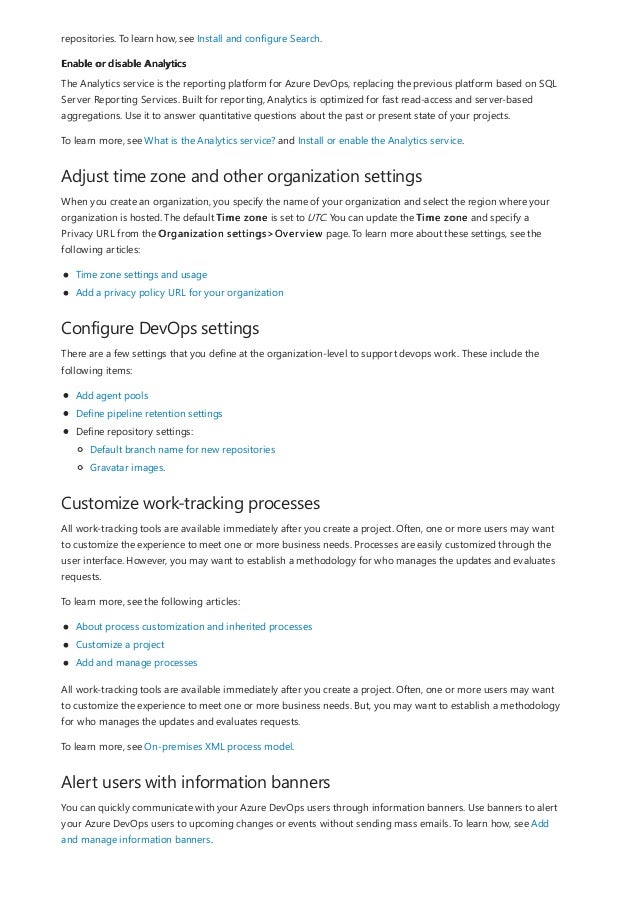 Enable or disable Analytics
Adjust time zone and other organization settings
Configure DevOps settings
Customize work-tracking processes
Alert users with information banners
repositories. To learn how, see Install and configure Search.
The Analytics service is the reporting platform for Azure DevOps, replacing the previous platform based on SQL
Server Reporting Services. Built for reporting, Analytics is optimized for fast read-access and server-based
aggregations. Use it to answer quantitative questions about the past or present state of your projects.
To learn more, see What is the Analytics service? and Install or enable the Analytics service.
When you create an organization, you specify the name of your organization and select the region where your
organization is hosted. The default Time zone is set to UTC. You can update the Time zone and specify a
Privacy URL from the Organization settings>Overview page. To learn more about these settings, see the
following articles:
Time zone settings and usage
Add a privacy policy URL for your organization
There are a few settings that you define at the organization-level to support devops work. These include the
following items:
Add agent pools
Define pipeline retention settings
Define repository settings:
Default branch name for new repositories
Gravatar images.
All work-tracking tools are available immediately after you create a project. Often, one or more users may want
to customize the experience to meet one or more business needs. Processes are easily customized through the
user interface. However, you may want to establish a methodology for who manages the updates and evaluates
requests.
To learn more, see the following articles:
About process customization and inherited processes
Customize a project
Add and manage processes
All work-tracking tools are available immediately after you create a project. Often, one or more users may want
to customize the experience to meet one or more business needs. But, you may want to establish a methodology
for who manages the updates and evaluates requests.
To learn more, see On-premises XML process model.
You can quickly communicate with your Azure DevOps users through information banners. Use banners to alert
your Azure DevOps users to upcoming changes or events without sending mass emails. To learn how, see Add
and manage information banners.
 