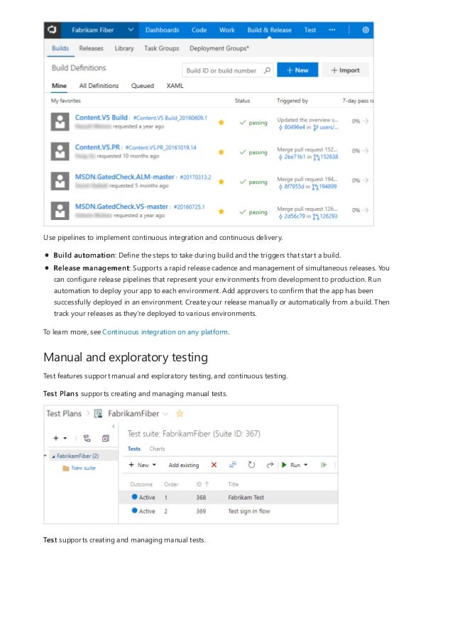 Manual and exploratory testing
Use pipelines to implement continuous integration and continuous delivery.
Build automation: Define the steps to take during build and the triggers that start a build.
Release management: Supports a rapid release cadence and management of simultaneous releases. You
can configure release pipelines that represent your environments from development to production. Run
automation to deploy your app to each environment. Add approvers to confirm that the app has been
successfully deployed in an environment. Create your release manually or automatically from a build. Then
track your releases as they're deployed to various environments.
To learn more, see Continuous integration on any platform.
Test features support manual and exploratory testing, and continuous testing.
Test Plans supports creating and managing manual tests.
Test supports creating and managing manual tests.
 