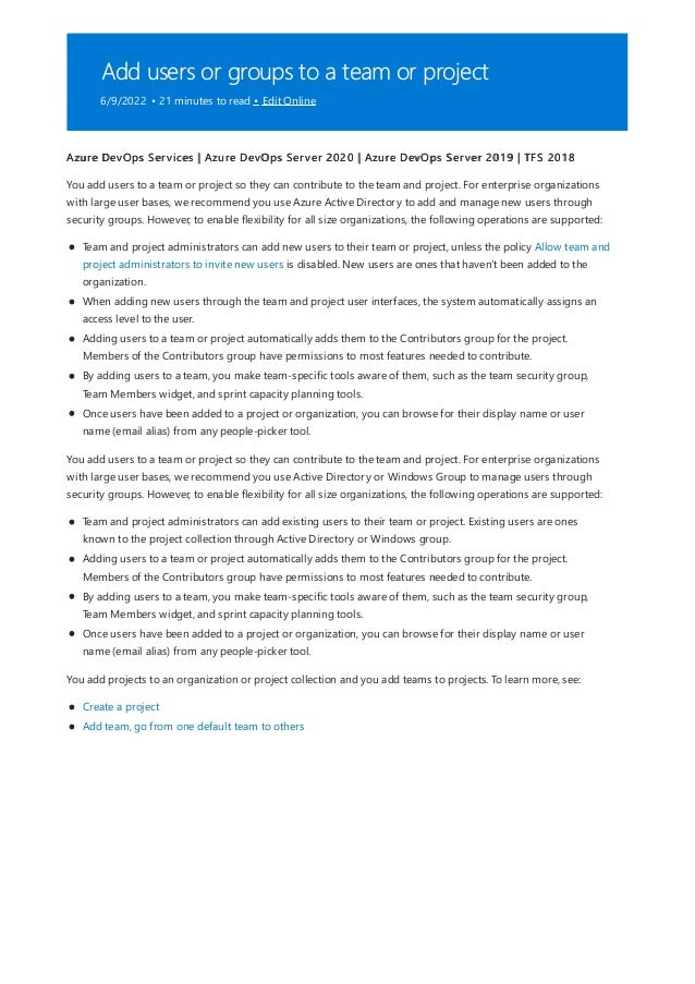 Add users or groups to a team or project
6/9/2022 • 21 minutes to read • Edit Online
Azure DevOps Services | Azure DevOps Server 2020 | Azure DevOps Server 2019 | TFS 2018
You add users to a team or project so they can contribute to the team and project. For enterprise organizations
with large user bases, we recommend you use Azure Active Directory to add and manage new users through
security groups. However, to enable flexibility for all size organizations, the following operations are supported:
Team and project administrators can add new users to their team or project, unless the policy Allow team and
project administrators to invite new users is disabled. New users are ones that haven't been added to the
organization.
When adding new users through the team and project user interfaces, the system automatically assigns an
access level to the user.
Adding users to a team or project automatically adds them to the Contributors group for the project.
Members of the Contributors group have permissions to most features needed to contribute.
By adding users to a team, you make team-specific tools aware of them, such as the team security group,
Team Members widget, and sprint capacity planning tools.
Once users have been added to a project or organization, you can browse for their display name or user
name (email alias) from any people-picker tool.
You add users to a team or project so they can contribute to the team and project. For enterprise organizations
with large user bases, we recommend you use Active Directory or Windows Group to manage users through
security groups. However, to enable flexibility for all size organizations, the following operations are supported:
Team and project administrators can add existing users to their team or project. Existing users are ones
known to the project collection through Active Directory or Windows group.
Adding users to a team or project automatically adds them to the Contributors group for the project.
Members of the Contributors group have permissions to most features needed to contribute.
By adding users to a team, you make team-specific tools aware of them, such as the team security group,
Team Members widget, and sprint capacity planning tools.
Once users have been added to a project or organization, you can browse for their display name or user
name (email alias) from any people-picker tool.
You add projects to an organization or project collection and you add teams to projects. To learn more, see:
Create a project
Add team, go from one default team to others
 