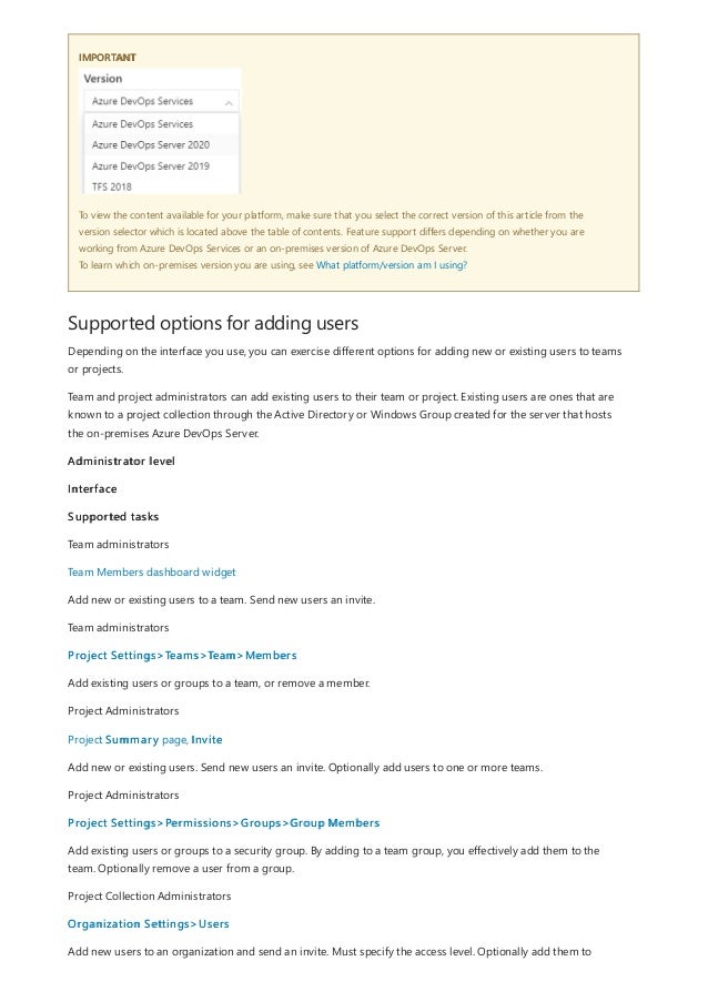 IMPORTANT
Supported options for adding users
To view the content available for your platform, make sure that you select the correct version of this article from the
version selector which is located above the table of contents. Feature support differs depending on whether you are
working from Azure DevOps Services or an on-premises version of Azure DevOps Server.
To learn which on-premises version you are using, see What platform/version am I using?
Depending on the interface you use, you can exercise different options for adding new or existing users to teams
or projects.
Team and project administrators can add existing users to their team or project. Existing users are ones that are
known to a project collection through the Active Directory or Windows Group created for the server that hosts
the on-premises Azure DevOps Server.
Administrator level
Interface
Supported tasks
Team administrators
Team Members dashboard widget
Add new or existing users to a team. Send new users an invite.
Team administrators
Project Settings>Teams>Team>Members
Add existing users or groups to a team, or remove a member.
Project Administrators
Project Summary page, Invite
Add new or existing users. Send new users an invite. Optionally add users to one or more teams.
Project Administrators
Project Settings>Permissions>Groups>Group Members
Add existing users or groups to a security group. By adding to a team group, you effectively add them to the
team. Optionally remove a user from a group.
Project Collection Administrators
Organization Settings>Users
Add new users to an organization and send an invite. Must specify the access level. Optionally add them to
 