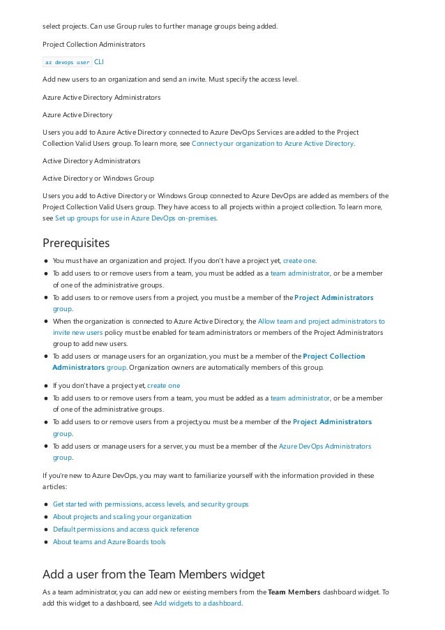 Prerequisites
Add a user from the Team Members widget
select projects. Can use Group rules to further manage groups being added.
Project Collection Administrators
az devops user CLI
Add new users to an organization and send an invite. Must specify the access level.
Azure Active Directory Administrators
Azure Active Directory
Users you add to Azure Active Directory connected to Azure DevOps Services are added to the Project
Collection Valid Users group. To learn more, see Connect your organization to Azure Active Directory.
Active Directory Administrators
Active Directory or Windows Group
Users you add to Active Directory or Windows Group connected to Azure DevOps are added as members of the
Project Collection Valid Users group. They have access to all projects within a project collection. To learn more,
see Set up groups for use in Azure DevOps on-premises.
You must have an organization and project. If you don't have a project yet, create one.
To add users to or remove users from a team, you must be added as a team administrator, or be a member
of one of the administrative groups.
To add users to or remove users from a project, you must be a member of the Project Administrators
group.
When the organization is connected to Azure Active Directory, the Allow team and project administrators to
invite new users policy must be enabled for team administrators or members of the Project Administrators
group to add new users.
To add users or manage users for an organization, you must be a member of the Project Collection
Administrators group. Organization owners are automatically members of this group.
If you don't have a project yet, create one
To add users to or remove users from a team, you must be added as a team administrator, or be a member
of one of the administrative groups.
To add users to or remove users from a project,you must be a member of the Project Administrators
group.
To add users or manage users for a server, you must be a member of the Azure DevOps Administrators
group.
If you're new to Azure DevOps, you may want to familiarize yourself with the information provided in these
articles:
Get started with permissions, access levels, and security groups
About projects and scaling your organization
Default permissions and access quick reference
About teams and Azure Boards tools
As a team administrator, you can add new or existing members from the Team Members dashboard widget. To
add this widget to a dashboard, see Add widgets to a dashboard.
 